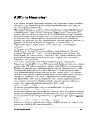 ASP’nin Nesneleri
Masa, nesnedir. Notebook bilgisayarınız da nesnedir! Arkadaşınız da bir nesnedir. Tabiî bunu
onun yüzüne karşı söylemeseniz, iyi olur. Her nesnenin özellikleri vardır. Masa serttir. Su,
içine konulduğu nesnenin biçimi alır.
ASP tekniğinde de amacımız nesnelerin özelliklerini kullanarak, ya bu özellikleri belirlemek,
ya da değiştirmektir. Nesne Yönelimli Programlama (Object Oriented Programming, OOP)
kavramını daha önce çok duymuş olmalısınız. Bir önceki bölümde fonksiyonlarla, Sub’larla,
değişkenlerle tanıştık. Diyelim ki öğretmensiniz (ah, nerede o günler!) ve ASP programınızda
her öğrencinin notunu veritabanına işleyen, veritabanından notları alarak geçeni-kalanı
belirleyen veya öğrencilerle ilgili daha yapılması gereken bir çok işi yapan fonksiyonlarınız ve
Sub’larınız var; bunların kullandığı bir çok değişkeniniz var: demek ki sizin ASP
programınızda “öğrenci” diye bir nesneniz var. Ve siz bu nesneye yönelimli program
yapmışsınız!
Her “program nesnesi” iki unsura sahiptir:
Özellik (Property, Attribute): Bir nesnenin özellikleri, onun değişkenleridir. “Öğrenci”
nesnesinin “Öğrencinin Adı,” “Notları,” “Adresi” gibi değişkenleri, yani özellikleri vardır.
Metod (Method): Bir nesnenin işlemesi, çalışması için, kısaca kendisinden bekleneni yerine
getirebilmesi için çalışma yöntemlerine ihtiyacı vardır. Dolayısıyla bir ASP nesnesinin
fonksiyonları, onun metodlarıdır.
Fakat ASP’de nesneler sadece sizin öbekler halinde toplayacağınız fonksiyonlar ve
değişkenlerden ibaret değildir. Bir kere, ASP programında kullandığınız Script dilinin getirdiği
nesneler vardır. ASP sayfasını Javascript ile yazarsanız başka, VBScript ile yazarsanız başka
dil nesnelerine sahip olursunuz; ancak her ikisinde de ortak olan “Scripting” nesneleri vardır.
Bunlara birazdan ayrıntılı ele alacağız. Sonra Web Server’ın size hazır sunduğu nesneler
vardır. Bunları daha sonraki bölümde göreceğiz. Ve tabiî, Browser’ın bir HTML sayfasının
bölümlerini nesne sayarak oluşturduğu nesneler vardır. Bunlara da diğer nesneleri ele alırken
sırası geldikçe değineceğiz. (Tabiî bir de ASP programınızı Javascript ile yazarsanız,
VBScript’ten farklı olarak kendisi nesne-yönelimli bir dil olan Javascript’in oluşturmanıza
imkan vereceği nesneler vardır. Fakat bu nesneler, bu kitapçığın kapsamı dışında kalıyor.)
Nesneler nasıl oluşmuş olursa olsunlar, daima size bir değer verirler:
Nesne.Özellik = Değer
Bir nesnenin bir özelliğinin değeri, bizim için bir değişken değeri gibi önem taşır:
If Nesne.Özellik > Değer Then ...
Nesnelerin özelliklerinin değerlerini değişkenlere atayabiliriz; ancak bunu yaparken Nesne’nin
bir metoduna (fonksiyonu) göndermede bulunmamız ve gerekiyorsa bu fonksiyona kullanması
için veri göndermeliyiz (bir fonksiyona kullanması için gönderilen değere argüman/argument
denir):
Degisken = Nesne.Metod(argüman1, argüman2...)
Daha sonra bu değişkeni istediğimiz yerde kullanırız. Bu kadar teoriden sonra bir örnek nesne
oluşturursak, belki işin içinden daha kolay çıkabiliriz.

ACTIVE SERVER PAGES                                                                       37
 