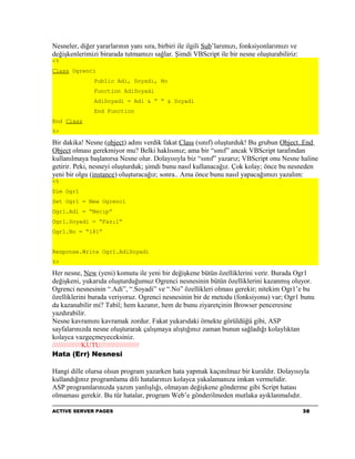 Nesneler, diğer yararlarının yanı sıra, birbiri ile ilgili Sub’larımızı, fonksiyonlarımızı ve
değişkenlerimizi birarada tutmamızı sağlar. Şimdi VBScript ile bir nesne oluşturabiliriz:
<%
Class Ogrenci
               Public Adi, Soyadi, No
               Function AdiSoyadi
               AdiSoyadi = Adi & “ “ & Soyadi
               End Function
End Class
%>

Bir dakika! Nesne (object) adını verdik fakat Class (sınıf) oluşturduk! Bu grubun Object..End
Object olması gerekmiyor mu? Belki haklısınız; ama bir “sınıf” ancak VBScript tarafından
kullanılmaya başlanırsa Nesne olur. Dolayısıyla biz “sınıf” yazarız; VBScript onu Nesne haline
getirir. Peki, nesneyi oluşturduk; şimdi bunu nasıl kullanacağız. Çok kolay; önce bu nesneden
yeni bir olgu (instance) oluşturacağız; sonra.. Ama önce bunu nasıl yapacağımızı yazalım:
<%
Dim Ogr1
Set Ogr1 = New Ogrenci
Ogr1.Adi = “Necip”
Ogr1.Soyadi = “Fazıl”
Ogr1.No = “181”


Response.Write Ogr1.AdiSoyadi
%>

Her nesne, New (yeni) komutu ile yeni bir değişkene bütün özelliklerini verir. Burada Ogr1
değişkeni, yukarıda oluşturduğumuz Ogrenci nesnesinin bütün özelliklerini kazanmış oluyor.
Ogrenci nesnesinin “.Adi”, “.Soyadi” ve “.No” özellikleri olması gerekir; nitekim Ogr1’e bu
özelliklerini burada veriyoruz. Ogrenci nesnesinin bir de metodu (fonksiyonu) var; Ogr1 bunu
da kazanabilir mi? Tabiî; hem kazanır, hem de bunu ziyaretçinin Browser penceresine
yazdırabilir.
Nesne kavramını kavramak zordur. Fakat yukarıdaki örnekte görüldüğü gibi, ASP
sayfalarınızda nesne oluşturarak çalışmaya alıştığınız zaman bunun sağladığı kolaylıktan
kolayca vazgeçmeyeceksiniz.
///////////////KUTU////////////////////
Hata (Err) Nesnesi

Hangi dille olursa olsun program yazarken hata yapmak kaçınılmaz bir kuraldır. Dolayısıyla
kullandığınız programlama dili hatalarınızı kolayca yakalamanıza imkan vermelidir.
ASP programlarınızda yazım yanlışlığı, olmayan değişkene gönderme gibi Script hatası
olmaması gerekir. Bu tür hatalar, program Web’e gönderilmeden mutlaka ayıklanmalıdır.

ACTIVE SERVER PAGES                                                                             38
 
