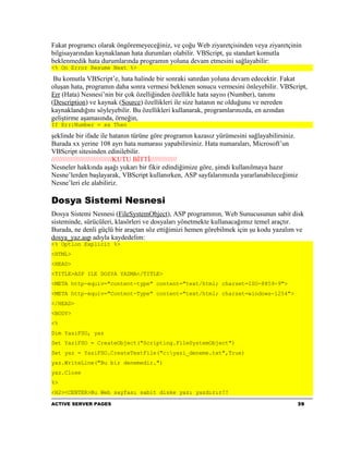 Fakat programcı olarak öngöremeyeceğiniz, ve çoğu Web ziyaretçisinden veya ziyaretçinin
bilgisayarından kaynaklanan hata durumları olabilir. VBScript, şu standart komutla
beklenmedik hata durumlarında programın yoluna devam etmesini sağlayabilir:
<% On Error Resume Next %>

 Bu komutla VBScript’e, hata halinde bir sonraki satırdan yoluna devam edecektir. Fakat
oluşan hata, programın daha sonra vermesi beklenen sonucu vermesini önleyebilir. VBScript,
Err (Hata) Nesnesi’nin bir çok özelliğinden özellikle hata sayısı (Number), tanımı
(Description) ve kaynak (Source) özellikleri ile size hatanın ne olduğunu ve nereden
kaynaklandığını söyleyebilir. Bu özellikleri kullanarak, programlarınızda, en azından
geliştirme aşamasında, örneğin,
If Err:Number = xx Then

şeklinde bir ifade ile hatanın türüne göre programın kazasız yürümesini sağlayabilirsiniz.
Burada xx yerine 108 ayrı hata numarası yapabilirsiniz. Hata numaraları, Microsoft’un
VBScript sitesinden edinilebilir.
////////////////////////////////KUTU BİTTİ//////////////
Nesneler hakkında aşağı yukarı bir fikir edindiğimize göre, şimdi kullanılmaya hazır
Nesne’lerden başlayarak, VBScript kullanırken, ASP sayfalarımızda yararlanabileceğimiz
Nesne’leri ele alabiliriz.

Dosya Sistemi Nesnesi
Dosya Sistemi Nesnesi (FileSystemObject), ASP programının, Web Sunucusunun sabit disk
sisteminde, sürücüleri, klasörleri ve dosyaları yönetmekte kullanacağımız temel araçtır.
Burada, ne denli güçlü bir araçtan söz ettiğimizi hemen görebilmek için şu kodu yazalım ve
dosya_yaz.asp adıyla kaydedelim:
<% Option Explicit %>
<HTML>
<HEAD>
<TITLE>ASP ILE DOSYA YAZMA</TITLE>
<META http-equiv="content-type" content="text/html; charset=ISO-8859-9">
<META http-equiv="Content-Type" content="text/html; charset=windows-1254">
</HEAD>
<BODY>
<%
Dim YaziFSO, yaz
Set YaziFSO = CreateObject("Scripting.FileSystemObject")
Set yaz = YaziFSO.CreateTextFile("c:yazi_deneme.txt",True)
yaz.WriteLine("Bu bir denemedir.")
yaz.Close
%>
<H2><CENTER>Bu Web sayfası sabit diske yazı yazdırır!!

ACTIVE SERVER PAGES                                                                      39
 