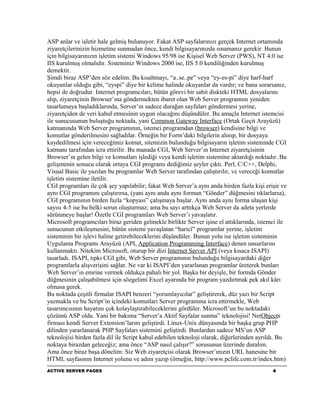 ASP anlar ve işletir hale gelmiş bulunuyor. Fakat ASP sayfalarınızı gerçek Internet ortamında
ziyaretçilerinizin hizmetine sunmadan önce, kendi bilgisayarınızda sınamanız gerekir. Bunun
için bilgisayarınızın işletim sistemi Windows 95/98 ise Kişisel Web Server (PWS), NT 4.0 ise
IIS kurulmuş olmalıdır. Sisteminiz Windows 2000 ise, IIS 5.0 kendiliğinden kurulmuş
demektir.
Şimdi biraz ASP’den söz edelim. Bu kısaltmayı, “a..se..pe” veya “ey-es-pi” diye harf-harf
okuyanlar olduğu gibi, “eyspi” diye bir kelime halinde okuyanlar da vardır; ve bana sorarsanız,
hepsi de doğrudur. Internet programcıları, bütün görevi bir sabit diskteki HTML dosyalarını
alıp, ziyaretçinin Browser’ına göndermekten ibaret olan Web Server programını yeniden
tasarlamaya başladıklarında, Server’ın sadece durağan sayfaları göndermesi yerine,
ziyaretçiden de veri kabul etmesinin uygun olacağını düşündüler. Bu amaçla Internet istemcisi
ile sunucusunun buluştuğu noktada, yani Common Gateway Interface (Ortak Geçit Arayüzü)
katmanında Web Server programının, istemci programdan (browser) kendisine bilgi ve
komutlar gönderilmesini sağladılar. Örneğin bir Form’daki bilgilerin alınıp, bir dosyaya
kaydedilmesi için vereceğimiz komut, sitemizin bulunduğu bilgisayarın işletim sisteminde CGI
katmanı tarafından icra ettirilir. Bu manada CGI, Web Server’ın Internet ziyaretçisinin
Browser’ın gelen bilgi ve komutları işlediği veya kendi işletim sistemine aktardığı noktadır. Bu
gelişmenin sonucu olarak ortaya CGI programı dediğimiz şeyler çıktı. Perl, C/C++, Delphi,
Visual Basic ile yazılan bu programlar Web Server tarafından çalıştırılır, ve vereceği komutlar
işletim sistemine iletilir.
CGI programları ile çok şey yapılabilir; fakat Web Server’a aynı anda birden fazla kişi erişir ve
aynı CGI programını çalıştırırsa, (yani aynı anda aynı formun “Gönder” düğmesini tıklarlarsa),
CGI programının birden fazla “kopyası” çalışmaya başlar. Aynı anda aynı forma ulaşan kişi
sayısı 4-5 ise bu belki sorun oluşturmaz; ama bu sayı arttıkça Web Server da adeta yerlerde
sürünmeye başlar! Özetle CGI programları Web Server’ı yavaşlatır.
Microsoft programcıları biraz geriden gelmekle birlikte Server işine el attıklarında, istemci ile
sunucunun etkileşmesini, bütün sistemi yavaşlatan “haricî” programlar yerine, işletim
sisteminin bir işlevi haline getirebileceklerini düşündüler. Bunun yolu ise işletim sisteminin
Uygulama Programı Arayüzü (API, Application Programming Interface) denen unsurlarını
kullanmaktı. Nitekim Microsoft, oturup bir dizi Internet Server API (veya kısaca ISAPI)
tasarladı. ISAPI, tıpkı CGI gibi, Web Server programının bulunduğu bilgisayardaki diğer
programlarla alışverişini sağlar. Ne var ki ISAPI’den yararlanan programlar üreterek bunları
Web Server’ın emrine vermek oldukça pahalı bir yol. Başka bir deyişle, bir formda Gönder
düğmesinin çalışabilmesi için sözgelimi Excel ayarında bir program yazdırtmak pek akıl kârı
olmasa gerek.
Bu noktada çeşitli firmalar ISAPI benzeri “yorumlayıcılar” geliştirerek, düz yazı bir Script
yazmakla ve bu Script’in içindeki komutları Server programına icra ettirmekle, Web
tasarımcısının hayatını çok kolaylaştırabileceklerini gördüler. Microsoft’un bu noktadaki
çözümü ASP oldu. Yani bir bakıma “Server’a Aktif Sayfalar sunma” teknolojisi! NetObjects
firması kendi Server Extension’larını geliştirdi. Linux-Unix dünyasında bir başka grup PHP
dilinden yararlanarak PHP Sayfaları sistemini geliştirdi. Bunlardan sadece MS’un ASP
teknolojisi birden fazla dil ile Script kabul edebilen teknoloji olarak, diğerlerinden ayrıldı. Bu
noktaya birazdan geleceğiz; ama önce “ASP nasıl çalışır?” sorusunun üzerinde duralım.
Ama önce biraz başa dönelim: Siz Web ziyaretçisi olarak Browser’ınızın URL hanesine bir
HTML sayfasının Internet yolunu ve adını yazıp (örneğin, http://www.pclife.com.tr/index.htm)
ACTIVE SERVER PAGES                                                                         4
 