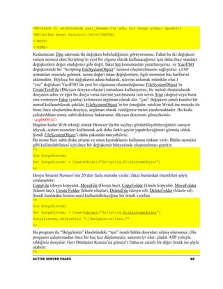 <BR>Şimdi C: sürücüsünde yazi_deneme.txt adlı bir dosya olması gerekir!
<BR>Lütfen bakar mısınız?</H2></CENTER>
</BODY>
</HTML>

Kodumuzun Dim satırında iki değişken belirlediğimizi görüyorsunuz. Fakat bu iki değişkeni
sistem nesnesi olan Scripting’in yeni bir olgusu olarak kullanacağımız için daha önce standart
değişkenlere değer atadığımız gibi değil, fakat Set komutundan yararlanıyoruz, ve YaziFSO
değişkeninde bir “Scripting.FileSystemObject” nesnesi oluşturulmasını sağlıyoruz. (ASP
uzmanları arasında gelenek, nesne değeri tutan değişkenlere, ilgili nesnenin baş harflerini
eklemektir. Böylece bir değişkenin adına bakarak, işlevini anlamak mümkün olur.)
“yaz” değişkeni YaziFSO’da yeni bir olgusunu oluşturduğumuz FileSystemObject’in
CreateTextFile (Düzyazı dosyası oluştur) metodunu kullanıyoruz; bu metod oluşturulacak
dosyanın adını ve eğer bu dosya varsa üzerine yazılmasına izin veren True (doğru) veya buna
izin vermeyen False (yanlış) kelimesini argüman olarak alır. “yaz” değişkeni şimdi kendisi bir
metod kullanabilecek şekilde, FileSystemObject’in bir örneğidir; nitekim WriteLine metodu ile
biraz önce oluşturulan dosyaya, argüman olarak verdiğimiz metni yazdırmaktadır. Bu kodu
çalıştırdıktan sonra, sabit diskinize bakarsanız, düzyazı dosyasını göreceksiniz:
<asp0009.tif>
Bugüne kadar Web tekniği olarak Browser’da bir sayfayı görüntüleyebileceğimizi sanıyor
idiysek, sistem nesneleri kullanarak çok daha farklı şeyler yapabileceğimizi görmüş olduk.
Şimdi FileSystemObject’i daha yakından tanıyabiliriz.
Bu nesne bize sabit diske erişme ve onun kaynaklarını kullanma imkanı verir. Bütün nesneler
gibi kullanılabilmesi için önce bir değişkenin bünyesinde oluşturulması gerekir:
<%
Dim DosyaSistemi
Set DosyaSistemi = CreateObject(“Scripting.FileSystemObject”)
%>

Dosya Sistemi Nesnesi’nin 20’den fazla metodu vardır; fakat bunlardan önemlileri şöyle
sıralanabilir:
CopyFile (dosya kopyala), MoveFile (Dosya taşı), CopyFolder (klasör kopyala), MoveFolder
(klasör taşı), Create Folder (klasör oluştur), DeleteFile (dosya sil), DeleteFolder (klasör sil).
Şimdi bunlardan birinin nasıl kullanılabileceğine bir örnek verelim:
<%
Dim DosyaSistemi
Set DosyaSistemi = CreateObject(“Scripting.FileSystemObject”)
DosyaSistemi.DeleteFile “c:belgelerimtest.*”
%>

Bu program ile “Belgelerim” klasöründeki “test” isimli bütün dosyaları silmiş olursunuz. (Bu
programı çalıştırmadan önce bir kaç kez düşünmeniz, sanırım iyi olur; çünkü ASP yoluyla
sildiğiniz dosyalar, Geri Dönüşüm Kutusu’na gitmez!) Daha az zararlı bir diğer örnek ise şöyle
olabilir:
<%
ACTIVE SERVER PAGES                                                                          40
 