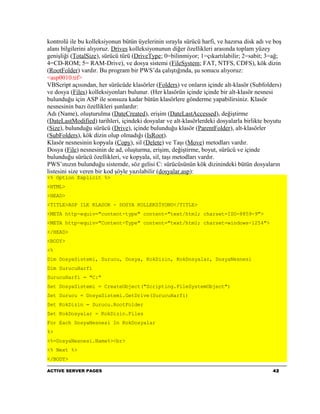 kontrolü ile bu kolleksiyonun bütün üyelerinin sırayla sürücü harfi, ve hazırsa disk adı ve boş
alanı bilgilerini alıyoruz. Drives kolleksiyonunun diğer özellikleri arasında toplam yüzey
genişliği (TotalSize), sürücü türü (DriveType; 0=bilinmiyor; 1=çıkartılabilir; 2=sabit; 3=ağ;
4=CD-ROM; 5= RAM-Drive), ve dosya sistemi (FileSystem; FAT, NTFS, CDFS), kök dizin
(RootFolder) vardır. Bu program bir PWS’da çalıştığında, şu sonucu alıyoruz:
<asp0010.tif>
VBScript açısından, her sürücüde klasörler (Folders) ve onların içinde alt-klasör (Subfolders)
ve dosya (Files) kolleksiyonları bulunur. (Her klasörün içinde içinde bir alt-klasör nesnesi
bulunduğu için ASP ile sonsuza kadar bütün klasörlere gönderme yapabilirsiniz. Klasör
nesnesinin bazı özellikleri şunlardır:
Adı (Name), oluşturulma (DateCreated), erişim (DateLastAccessed), değiştirme
(DateLastModified) tarihleri, içindeki dosyalar ve alt-klasörlerdeki dosyalarla birlikte boyutu
(Size), bulunduğu sürücü (Drive), içinde bulunduğu klasör (ParentFolder), alt-klasörler
(SubFolders), kök dizin olup olmadığı (IsRoot).
Klasör nesnesinin kopyala (Copy), sil (Delete) ve Taşı (Move) metodları vardır.
Dosya (File) nesnesinin de ad, oluşturma, erişim, değiştirme, boyut, sürücü ve içinde
bulunduğu sürücü özellikleri, ve kopyala, sil, taşı metodları vardır.
PWS’ınızın bulunduğu sistemde, söz gelisi C: sürücüsünün kök dizinindeki bütün dosyaların
listesini size veren bir kod şöyle yazılabilir (dosyalar.asp):
<% Option Explicit %>
<HTML>
<HEAD>
<TITLE>ASP ILE KLASOR - DOSYA KOLLEKSİYONU</TITLE>
<META http-equiv="content-type" content="text/html; charset=ISO-8859-9">
<META http-equiv="Content-Type" content="text/html; charset=windows-1254">
</HEAD>
<BODY>
<%
Dim DosyaSistemi, Surucu, Dosya, KokDizin, KokDosyalar, DosyaNesnesi
Dim SurucuHarfi
SurucuHarfi = "C:"
Set DosyaSistemi = CreateObject("Scripting.FileSystemObject")
Set Surucu = DosyaSistemi.GetDrive(SurucuHarfi)
Set KokDizin = Surucu.RootFolder
Set KokDosyalar = KokDizin.Files
For Each DosyaNesnesi In KokDosyalar
%>
<%=DosyaNesnesi.Name%><br>
<% Next %>
</BODY>

ACTIVE SERVER PAGES                                                                        42
 