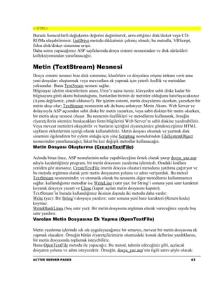 </HTML>

Burada SurucuHarfi değişkenin değerini değistirerek, arzu ettiğiniz disk/disket veya CD-
ROMa ulaşabilirsiniz. GetDrive metodu dikkatinizi çekmiş olmalı; bu metodla, VBScript,
fiilen disk/disket sistemine erişir.
Daha sonra yapacağımız ASP sayfalarında dosya sistemi nesnesinden ve disk sürücüleri
kolleksiyonundan yararlanacağız.

Metin (TextStream) Nesnesi
Dosya sistemi nesnesi bize disk sistemine, klasörlere ve dosyalara erişme imkanı verir ama
yeni dosyaları oluşturmak veya mevcutlara ek yapmak için yeterli özellik ve metoddan
yoksundur. Bunu TextSream nesnesi sağlar.
Bilgisayar işletim sistemlerinin anası, Unix’e aşina iseniz, klavyeden sabit diske kadar bir
bilgisayara girdi akımı bulunduğunu, bunlardan birinin de metinler olduğunu hatırlayacaksınız
(Aşina değilseniz, şimdi oldunuz!). Bir işletim sistemi, metin dosyalarını okurken, yazarken bir
metin akışı olur; TextStream nesnesinin adı da bunu anlatıyor: Metin Akımı. Web Server ve
dolayısıyla ASP açısından sabit diske bir metin yazarken, veya sabit diskten bir metin okurken,
bir metin akışı nesnesi oluşur. Bu nesnenin özellikleri ve metodlarını kullanarak, örneğin
ziyaretçilerin sitemize bırakacakları form bilgilerini Web Server’ın sabit diskine yazdırabiliriz.
Veya mevcut metinleri okuyabilir ve bunların içeriğini ziyaretçimize göndereceğimiz HTML
sayfanın etiketlerinin içeriği olarak kullanabiliriz. Metin dosyası okumak ve yazmak disk
sistemini ilgilendiren bir eylem olduğu için yine Scripting nesnelerinden FileSystemObject
nesnesinden yararlanacağız; fakat bu kez değişik metodlar kullanacağız.
Metin Dosyası Oluşturma (CreateTextFile)

Aslında biraz önce, ASP nesnelerinin neler yapabileceğine örnek olarak yazıp dosya_yaz.asp
adıyla kaydettiğimiz program, bir metin dosyasını yazdırma işlemiydi. Oradaki kodlara
yeniden göz atarsanız, CreateTextFile (metin dosyası oluştur) metodunu yardıma çağırıyor ve
bu metoda argüman olarak yeni metin dosyasının yolunu ve adını veriyorduk. Bu metod
TextStream nesnesinindir; ve otomatik olarak bu nesnenin diğer metodlarını kullanmamızı
sağlar. kullandığımız metodlar ise WriteLine (satır yaz: bir String’i sonuna yeni satır karakteri
koyarak dosyaya yazar) ve Close (kapat: açılan metin dosyasını kapatır).
TextStream’in burada kullandığımız ikisinin dışında iki metodu daha vardır:
Write (yaz): Bir String’i dosyaya yazdırır; satır sonuna yeni batır karakteri (Return kodu)
koymaz.
WriteBlankLines (boş satır yaz): Bir metin dosyasına argüman olarak vereceğiniz sayıda boş
satır yazdırır.
Varolan Metin Dosyasına Ek Yapma (OpenTextFile)

Metin yazdırma işlerinde sık sık uygulayacağımız bir senaryo, mevcut bir metin dosyasına ek
yapmak olacaktır. Örneğin bütün ziyaretçilerimizin sitemizdeki konuk defterine yazdıklarını,
bir metin dosyasında toplamak isteyebiliriz.
Bunu OpenTextFile metodu ile yapacağız. Bu metod, tahmin edeceğiniz gibi, açılacak
dosyanın yolunu ve adını isteyecektir. Örneğin, dosya_yaz.asp’nin ilgili satırı şöyle olacak:

ACTIVE SERVER PAGES                                                                         43
 