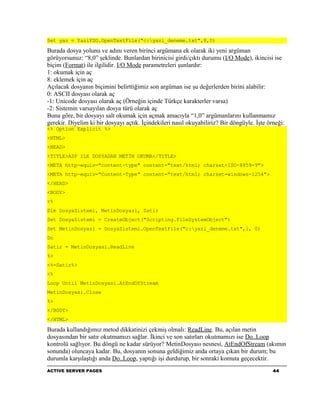 Set yaz = YaziFSO.OpenTextFile("c:yazi_deneme.txt",8,0)

Burada dosya yolunu ve adını veren birinci argümana ek olarak iki yeni argüman
görüyorsunuz: “8,0” şeklinde. Bunlardan birinicisi girdi/çıktı durumu (I/O Mode), ikincisi ise
biçim (Format) ile ilgilidir. I/O Mode parametreleri şunlardır:
1: okumak için aç
8: eklemek için aç
Açılacak dosyanın biçimini belirttiğimiz son argüman ise şu değerlerden birini alabilir:
0: ASCII dosyası olarak aç
-1: Unicode dosyası olarak aç (Örneğin içinde Türkçe karakterler varsa)
-2: Sistemin varsayılan dosya türü olarak aç
Buna göre, bir dosyayı salt okumak için açmak amacıyla “1,0” argümanlarını kullanmamız
gerekir. Diyelim ki bir dosyayı açtık. İçindekileri nasıl okuyabiliriz? Bir döngüyle. İşte örneği:
<% Option Explicit %>
<HTML>
<HEAD>
<TITLE>ASP ILE DOSYADAN METİN OKUMA</TITLE>
<META http-equiv="content-type" content="text/html; charset=ISO-8859-9">
<META http-equiv="Content-Type" content="text/html; charset=windows-1254">
</HEAD>
<BODY>
<%
Dim DosyaSistemi, MetinDosyasi, Satir
Set DosyaSistemi = CreateObject("Scripting.FileSystemObject")
Set MetinDosyasi = DosyaSistemi.OpenTextFile("c:yazi_deneme.txt",1, 0)
Do
Satir = MetinDosyasi.ReadLine
%>
<%=Satir%>
<%
Loop Until MetinDosyasi.AtEndOfStream
MetinDosyasi.Close
%>
</BODY>
</HTML>

Burada kullandığımız metod dikkatinizi çekmiş olmalı: ReadLine. Bu, açılan metin
dosyasından bir satır okutmamızı sağlar. İkinci ve son satırları okutmamızı ise Do..Loop
kontrolü sağlıyor. Bu döngü ne kadar sürüyor? MetinDosyası nesnesi, AtEndOfStream (akımın
sonunda) oluncaya kadar. Bu, dosyanın sonuna geldiğimiz anda ortaya çıkan bir durum; bu
durumla karşılaştığı anda Do..Loop, yaptığı işi durdurup, bir sonraki komuta geçecektir.
ACTIVE SERVER PAGES                                                                          44
 