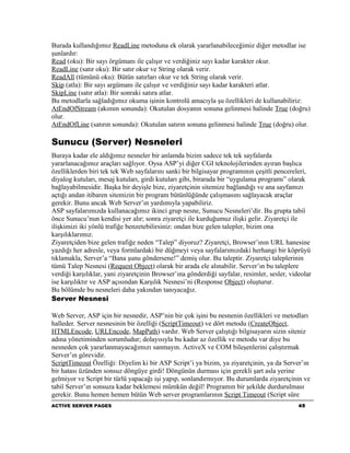 Burada kullandığımız ReadLine metoduna ek olarak yararlanabileceğimiz diğer metodlar ise
şunlardır:
Read (oku): Bir sayı örgümanı ile çalışır ve verdiğiniz sayı kadar karakter okur.
ReadLine (satır oku): Bir satır okur ve String olarak verir.
ReadAll (tümünü oku): Bütün satırları okur ve tek String olarak verir.
Skip (atla): Bir sayı argümanı ile çalışır ve verdiğiniz sayı kadar karakteri atlar.
SkipLine (satır atla): Bir sonraki satıra atlar.
Bu metodlarla sağladığımız okuma işinin kontrolü amacıyla şu özellikleri de kullanabiliriz:
AtEndOfStream (akımın sonunda): Okutulan dosyanın sonuna gelinmesi halinde True (doğru)
olur.
AtEndOfLine (satırın sonunda): Okutulan satırın sonuna gelinmesi halinde True (doğru) olur.

Sunucu (Server) Nesneleri
Buraya kadar ele aldığımız nesneler bir anlamda bizim sadece tek tek sayfalarda
yararlanacağımız araçları sağlıyor. Oysa ASP’yi diğer CGI teknolojilerinden ayıran başlıca
özelliklerden biri tek tek Web sayfalarını sanki bir bilgisayar programının çeşitli pencereleri,
diyalog kutuları, mesaj kutuları, girdi kutuları gibi, birarada bir “uygulama programı” olarak
bağlayabilmesidir. Başka bir deyişle bize, ziyaretçinin sitemize bağlandığı ve ana sayfamızı
açtığı andan itibaren sitemizin bir program bütünlüğünde çalışmasını sağlayacak araçlar
gerekir. Bunu ancak Web Server’ın yardımıyla yapabiliriz.
ASP sayfalarımızda kullanacağımız ikinci grup nesne, Sunucu Nesneleri’dir. Bu grupta tabiî
önce Sunucu’nun kendisi yer alır; sonra ziyaretçi ile kurduğumuz ilişki gelir. Ziyaretçi ile
ilişkimizi iki yönlü trafiğe benzetebilirsiniz: ondan bize gelen talepler, bizim ona
karşılıklarımız.
Ziyaretçiden bize gelen trafiğe neden “Talep” diyoruz? Ziyaretçi, Browser’ının URL hanesine
yazdığı her adresle, veya formlardaki bir düğmeyi veya sayfalarımızdaki herhangi bir köprüyü
tıklamakla, Server’a “Bana şunu göndersene!” demiş olur. Bu taleptir. Ziyaretçi taleplerinin
tümü Talep Nesnesi (Request Object) olarak bir arada ele alınabilir. Server’ın bu taleplere
verdiği karşılıklar, yani ziyaretçinin Browser’ına gönderdiği sayfalar, resimler, sesler, videolar
ise karşılıktır ve ASP açısından Karşılık Nesnesi’ni (Response Object) oluşturur.
Bu bölümde bu nesneleri daha yakından tanıyacağız.
Server Nesnesi

Web Server, ASP için bir nesnedir, ASP’nin bir çok işini bu nesnenin özellikleri ve metodları
halleder. Server nesnesinin bir özelliği (ScriptTimeout) ve dört metodu (CreateObject,
HTMLEncode, URLEncode, MapPath) vardır. Web Server çalıştığı bilgisayarın sizin siteniz
adına yönetiminden sorumludur; dolayısıyla bu kadar az özellik ve metodu var diye bu
nesneden çok yararlanmayacağımızı sanmayın. ActiveX ve COM bileşenlerini çalıştırmak
Server’ın görevidir.
ScriptTimeout Özelliği: Diyelim ki bir ASP Script’i ya bizim, ya ziyaretçinin, ya da Server’ın
bir hatası üzünden sonsuz döngüye girdi! Döngünün durması için gerekli şart asla yerine
gelmiyor ve Script bir türlü yapacağı işi yapıp, sonlandırmıyor. Bu durumlarda ziyaretçinin ve
tabiî Server’ın sonsuza kadar beklemesi mümkün değil! Programın bir şekilde durdurulması
gerekir. Bunu hemen hemen bütün Web server programlarının Script Timeout (Script süre
ACTIVE SERVER PAGES                                                                          45
 