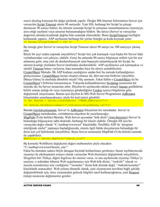 sınırı) diyalog kutusuna bir değer girilerek yapılır. Öreğin MS-Internet Information Server için
varsayılan Script Timeout süresi 90 saniyedir. Yani ISS, herhangi bir Script’in çalışıp-
durmasını 90 saniye bekler; bu sürenin sonunda Script’in çalışması tamamlanmazsa ziyaretçiye
arzu ettiği sayfanın veya unsurun bulunamadığını bildirir. Bu süreyi (Server’ın varsayılan
değerinin altında) kısaltmak değilse bile uzatmak elimizdedir. Bunu ScriptTimeout özelliğini
kullanarak yaparız. ASP sayfasının herhangi bir yerine örneğin şu kodu koymak yeter:
<% Server.ScriptTimeout = 100 %>

Bu örneğe göre Server’ın varsayılan Script Timeout süresi 90 saniye ise 100 saniyeye çıkmış
olur.
Böyle bir şeyi neden yapmak isteyebiliriz? Script’iniz çok karmaşık veya başka bir Server’daki
veritabanından veri çekiyor, olabilir. Gerçi bu anlamda 90 saniye bilgisayar milleti için bir asır
anlamına gelir, ama yine de durdurulmasaydı işini başarıyla tamamlayacak bir Script, bu
sürenin kısalığı yüzünden Server tarafından durdurulabilir. ASP sayfalarınız çok karmaşıksa ve
sürekli Timeout hatası veriyorsa, hata aramadan önce bu süreyi uzatabilirsiniz.
CreateObject Metodu: İlk ASP kodunu yazdığımız andan beri bu metodu kullandığımızı
görüyorsunuz. CreateObject (nesne oluştur) olmasa idi, dört mevsim birbirini izleyebilir,
Dünya Güneş’in etrafında dönebilir miydi? Hiç sanmam. Fakat lütfen o CreateObject ile bu
CreateObject’i birbirine karıştırmayın. Yukarıda kullandıklarımız Scripting nesnesinin bir
metodu idi; bu Server nesnesine aittir. Diyelim ki sayfanızda reklam amaçlı banner grafiklerini
belirli zaman aralığı ile veya ziyaretçiye gönderdiğiniz Cookie (çerez) bilgilerine göre
değiştirmek istiyorsunuz. Bunun için diyelim ki MS-Web Server Programının AdRotator
bileşininden yararlanacaksınız; şöyle bir kod işinizi görebilir:
<% Set Reklam = Server.CreateObject (“MSWS.AdRotator”)%>
<%= Reklam.GetAdvertisement(“/reklamlar/buyukbanka.txt”)%>

Burada GetAdvertisement, Server’ın AdRotator bileşininin bir metodudur. Server’ın
CreateObject metodundan, veritabanına ulaşırken de yararlanacağız.
MapPath (Yolu belirle) Metodu: Web Server açısından “kök dizin” (root directory) Server’ın
bulunduğu bilgisayarın sabit diskinde, herhangi bir klasör olabilir. Örneğin IIS için bu
varsayılan değer olarak “C:inetbupwwwroot” klasörüdür. Özellikle ASP ile “program
niteliğinde siteler” yapmaya başladığımızda, sitenin ilgili bütün dosyalarının bulunduğu bir
dizin için yol belirlemek isteyebiliriz. Bunu Server nesnesinin MapPath (Yolu belirle) metodu
ile yapabiliriz:
WebDizini = Server.MapPath(“/benim_site”)

Bu komutla WebDizini değişkenin değeri muhtemelen şöyle olacaktır:
“C:inetbupwwwrootbenim_site”
Fakat bu metodun sadece böyle duragan biçimde kullanılması gerekmez; bazen sayfalarımızda
ziyaretçi ile etkileşmenin sonucu olarak varsayılan Web dizinimizi değiştirmek isteyebiliriz.
Sözgelimi biri Türkçe, diğeri İngilizce iki sitemiz varsa, ve ana sayfamızda ziyaretçi Türkçe’yi
seçtiyse, o noktadan itibaren Web uygulamamız için Web kök-dizini, “/turkish/” olacak ve
mesela resimlerimiz için verdiğimiz “/resimler/” dizini kök dizinde değil, “/turkish/resimler/”
klasöründe aranacaktır. Web yolunu dinamik olarak, yani ziyaretçinin tercihine bağlı şekilde
değiştirebilmek için, önce ziyaretçiden gelecek bilgileri nasıl kullanacağımıza, yani Request
(talep) nesnesine değinmemiz gerekir.

ACTIVE SERVER PAGES                                                                         46
 