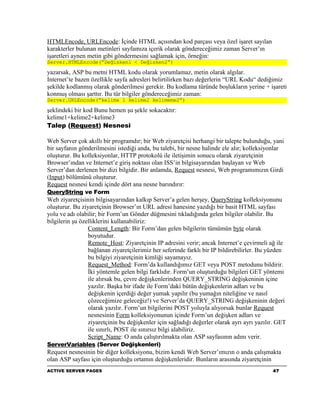 HTMLEncode, URLEncode: İçinde HTML açısından kod parçası veya özel işaret sayılan
karakterler bulunan metinleri sayfamıza içerik olarak göndereceğimiz zaman Server’ın
işaretleri aynen metin gibi göndermesini sağlamak için, örneğin:
Server.HTMLEncode(“Değisken1 < Değisken2”)

yazarsak, ASP bu metni HTML kodu olarak yorumlamaz, metin olarak algılar.
Internet’te bazen özellikle sayfa adresleri belirtilirken bazı değerlerin “URL Kodu“ dediğimiz
şekilde kodlanmış olarak gönderilmesi gerekir. Bu kodlama türünde boşlukların yerine + işareti
konmuş olması şarttır. Bu tür bilgiler göndereceğimiz zaman:
Server.URLEncode(“kelime 1 kelime2 kelimeme2”)

şeklindeki bir kod Bunu hemen şu şekle sokacaktır:
kelime1+kelime2+kelime3
Talep (Request) Nesnesi

Web Server çok akıllı bir programdır; bir Web ziyaretçisi herhangi bir talepte bulunduğu, yani
bir sayfanın gönderilmesini istediği anda, bu talebi, bir nesne halinde ele alır; kolleksiyonlar
oluşturur. Bu kolleksiyonlar, HTTP protokolü ile iletişimin sonucu olarak ziyaretçinin
Browser’ından ve Internet’e giriş noktası olan ISS’in bilgisayarından başlayan ve Web
Server’dan derlenen bir dizi bilgidir. Bir anlamda, Request nesnesi, Web programımızın Girdi
(Input) bölümünü oluşturur.
Request nesnesi kendi içinde dört ana nesne barındırır:
QueryString ve Form
Web ziyaretçisinin bilgisayarından kalkıp Server’a gelen herşey, QueryString kolleksiyonunu
oluşturur. Bu ziyaretçinin Browser’ın URL adresi hanesine yazdığı bir basit HTML sayfası
yolu ve adı olabilir; bir Form’un Gönder düğmesini tıkladığında gelen bilgiler olabilir. Bu
bilgilerin şu özelliklerini kullanabiliriz:
                 Content_Length: Bir Form’dan gelen bilgilerin tümümün byte olarak
                 boyutudur.
                 Remote_Host: Ziyaretçinin IP adresini verir; ancak Internet’e çevirmeli ağ ile
                 bağlanan ziyaretçilerimiz her seferinde farklı bir IP bildirebilirler. Bu yüzden
                 bu bilgiyi ziyaretçinin kimliği sayamayız.
                 Request_Method: Form’da kullandığımız GET veya POST metodunu bildirir.
                 İki yöntemle gelen bilgi farklıdır. Form’un oluşturduğu bilgileri GET yöntemi
                 ile alırsak bu, çevre değişkenlerinden QUERY_STRING değişkeninin içine
                 yazılır. Başka bir ifade ile Form’daki bütün değişkenlerin adları ve bu
                 değişkenin içerdiği değer yumak yapılır (bu yumağın niteliğine ve nasıl
                 çözeceğimize geleceğiz!) ve Server’da QUERY_STRING değişkeninin değeri
                 olarak yazılır. Form’un bilgilerini POST yoluyla alıyorsak bunlar Request
                 nesnesinin Form kolleksiyonunun içinde Form’un değişken adları ve
                 ziyaretçinin bu değişkenler için sağladığı değerler olarak ayrı ayrı yazılır. GET
                 ile sınırlı, POST ile sınırsız bilgi alabiliriz.
                 Script_Name: O anda çalıştırılmakta olan ASP sayfasının adını verir.
ServerVariables (Server Değişkenleri)
Request nesnesinin bir diğer kolleksiyonu, bizim kendi Web Server’ımızın o anda çalışmakta
olan ASP sayfası için oluşturduğu ortamın değişkenleridir. Bunların arasında ziyaretçinin
ACTIVE SERVER PAGES                                                                         47
 