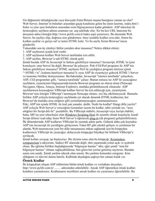 Git düğmesini tıkladığınızda veya klavyede Enter/Return tuşuna bastığınız zaman ne olur?
Web Server, Internet’in bulutları arasından geçip kendisine gelen bu istem üzerine, index.htm’i
bulur ve yine aynı bulutların arasından sizin blgisayarınıza kadar gönderir. ASP teknoloji ile
üreteceğiniz sayfanın adının uzatması ise .asp şeklinde olur. Siz bu kez URL hanesine bu
dosyanın adını (örneğin http://www.pclife.com.tr/index.asp) yazarsınız. Bu durumda Web
Server, bu sayfayı alıp, doğruca size göndermez: önce içindeki kodları icra eder. Sonra bu
kodları ayıklar ve geriye saf ve temiz HTML kalır. Ve bu sayfa, bizim Browser’ımıza
gönderilir.
Yukarıdaki son üç cümleyi lütfen yeniden okur musunuz? Nelere dikkat ettiniz:
1. ASP sayfasının içinde kod vardır.
2. ASP sayfasının kodları Web Server tarafından icra edilir.
3. ASP sayfası, Browser’a salt HTML olarak gelir.
Şimdi burada ASP ile Javascript’in farkını görebiliyor musunuz? Javascript, HTML’in içine
konuluyor; ama Server’da değil, Browser’da çalışıyor. Peki CGI/Perl programı ile ASP’nin
farkını görebiliyor musunuz? HTML sayfasını Perl ile yazdığınız program üretiyor (print
“<HTML>n”; kodunu hatırlıyor musunuz?); oysa ASP’de ziyaretçiye gidecek HTML’i Server
ve tasarımcı birlikte üretiyorsunuz. Bu bakımdan, Javascript “istemci-tarafında” çalışırken,
ASP, CGI programları gibi, “sunucu-tarafında” çalışır. Bunun sonucu ise ASP ile yazacağınız
sayfaların, ziyaretçinin bilgisayarında kurulu Browser programı ne olursa olsun (Netscape
Navigator, Opera, Amaya, Internet Explorer), mutlaka görüntülenecek olmasıdır. ASP
sayfalarınıza koyacağınız VBScript kodları Server’da icra edileceği için, ziyaretçinin
Browser’ının örneğin VBScript’i tanımayan Netscape olması, sizi hiç etkilemeyecek. Bununla
birlikte ASP yoluyla üreteceğiniz sayfalarda yer alacak dinamik HTML kodlarının, her
Browser’da mutlaka arzu ettiğiniz gibi yorumlanmayacağını unutmamalısınız.
Peki, ASP’nin içinde HTML ile kod yan yanadır, dedik. Nedir bu kodlar? Hangi dille yazılır?
ASP yoluyla Web Server’a vereceğiniz komutları içeren bu kodlar, tabir yerinde ise, “arzu
ettiğiniz bir Script dili ile” yazılabilir. Bu VBScript olabilir; Javascript veya Jscript olabilir;
hatta, MS’un yeni teknolojisi olan Windows Scripting Host ile uyumlu olmak koşuluyla, kendi
Script dilinizi icad edip, bunu Web Server’a öğretecek plug-in (ek program) geliştirebilirsiniz.
İlk dönemlerinde ASP kodlarını VBScript ile yazmak adeta şarttı. Giderek daha çok kaynakta
ASP’nin Javascript ile yazıldığını görüyorum. Fakat BT gibi sürekli gelişen ve yenilenen bir
alanda, Web tasarımcısın yeni bir dille tanışmasına imkan sağlamak için bu kitapçıkta
kodlarımızı VBScript ile yazacağız; dolayısıyla kitapçığın büyükçe bir bölümü VBScript’e
ayrılacak.
Şimdi kolları sıvayıp; işe başlıyoruz. Bir dizinin sonu olan bu kitapçığı, Kroninukus
computerium’a adıyorum. Sadece BT alanında değil, tüm yaşamında yolun açık ve aydınlık
olsun. Bu eğitime birlikte başladığımızda “bilgisayar hastası” idin; eğer şimdi “usta bir
bilgisayar hastası” olmanı sağlayabildimse, ben görevimi yerine getirmiş sayılırım. Bundan
sonra sıra sende. Şimdi yardım edecek olan sensin. Bu yardımı kimseden esirgeme. Kim
olduğunu ve işlevini daima hatırla. Kalbinde duyduğun çağrıya her zaman kulak ver.
Örnek Kodlar
İki kitapçıktan oluşan ASP rehberinin bütün örnek kodları ve veritabanı dosyaları,
http://www.pclife.com.tr/......... adresinden edinilebilir. Ancak ASP öğrenirken örnek kodları
kendiniz yazmalısınız. Kodlamanın incelikleri ancak kodları siz yazarsanız öğrenilebilir. Bu

ACTIVE SERVER PAGES                                                                          5
 