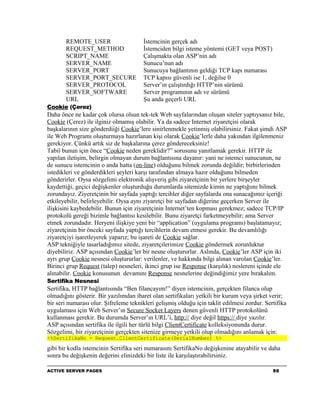 REMOTE_USER                     İstemcinin gerçek adı
       REQUEST_METHOD                  İstemciden bilgi isteme yöntemi (GET veya POST)
       SCRIPT_NAME                     Çalışmakta olan ASP’nin adı
       SERVER_NAME                     Sunucu’nun adı
       SERVER_PORT                     Sunucuya bağlantının geldiği TCP kapı numarası
       SERVER_PORT_SECURE              TCP kapısı güvenli ise 1, değilse 0
       SERVER_PROTOCOL                 Server’ın çalıştırdığı HTTP’nin sürümü
       SERVER_SOFTWARE                 Server programının adı ve sürümü
       URL                             Şu anda geçerli URL
Cookie (Çerez)
Daha önce ne kadar çok olursa olsun tek-tek Web sayfalarından oluşan siteler yaptıysanız bile,
Cookie (Çerez) ile ilginiz olmamış olabilir. Ya da sadece Internet ziyaretçisi olarak
başkalarının size gönderdiiği Cookie’lere sinirlenmekle yetinmiş olabilirsiniz. Fakat şimdi ASP
ile Web Programı oluşturmaya hazırlanan kişi olarak Cookie’lerle daha yakından ilgilenmeniz
gerekiyor. Çünkü artık siz de başkalarına çerez göndereceksiniz!
Tabiî bunun için önce “Cookie neden gereklidir?” sorusunu yanıtlamak gerekir. HTTP ile
yapılan iletişim, belirgin olmayan durum bağlantısına dayanır: yani ne istemci sunucunun, ne
de sunucu istemcinin o anda hatta (on-line) olduğunu bilmek zorunda değildir; birbirlerinden
istedikleri ve gönderdikleri şeyleri karşı tarafından almaya hazır olduğunu bilmeden
gönderirler. Oysa sözgelimi elektronik alışveriş gibi ziyaretçinin bir yerlere birşeyler
kaydettiği, geçici değişkenler oluşturduğu durumlarda sitemizde kimin ne yaptığıını bilmek
zorundayız. Ziyeretçinin bir sayfada yaptığı tercihler diğer sayfalarda ona sunacağımız içeriği
etkileyebilir, belirleyebilir. Oysa aynı ziyaretçi bir sayfadan diğerine geçerken Server ile
ilişkisini kaybedebilir. Bunun için ziyaretçinin Internet’ten kopması gerekmez; sadece TCP/IP
protokolü gereği bizimle bağlantısı kesilebilir. Bunu ziyaretçi farketmeyebilir; ama Server
etmek zorundadır. Heryeni ilişkiye yeni bir “application” (uygulama programı) başlatamayız;
ziyaretçinin bir önceki sayfada yaptığı tercihlerin devam etmesi gerekir. Bu devamlılığı
ziyaretçiyi işaretleyerek yaparız; bu işareti de Cookie sağlar.
ASP tekniğiyle tasarladığımız sitede, ziyaretçilerimize Cookie göndermek zorunluktur
diyebiliriz. ASP açısından Cookie’ler bir nesne oluştururlar. Aslında, Cookie’ler ASP için iki
ayrı grup Cookie nesnesi oluştururlar: verilenler, ve hakkında bilgi alınan varolan Cookie’ler.
Birinci grup Request (talep) nesneleri, ikinci grup ise Response (karşılık) neslereni içinde ele
alınabilir. Cookie konusunun devamını Response nesnelerine değindiğimiz yere bırakalım.
Sertifika Nesnesi
Sertifika, HTTP bağlantısında “Ben filancayım!” diyen istemcinin, gerçekten filanca olup
olmadığını gösterir. Bir yazılımdan ibaret olan sertifikaları yetkili bir kurum veya şirket verir;
bir seri numarası olur. Şifreleme teknikleri gelişmiş olduğu için taklit edilmesi zordur. Sertifika
uygulaması için Web Server’ın Secure Socket Layers denen güvenli HTTP protokolünü
kullanması gerekir. Bu durumda Server’ın URL’i, http:// diye değil https:// diye yazılır.
ASP açısından sertifika ile ilgili her türlü bilgi ClientCertificate kolleksiyonunda durur.
Sözgelimi, bir ziyaretçinin gerçekten sitenize girmeye yetkili olup olmadığını anlamak için:
<%SertifikaNo = Request.ClientCertificate(SerialNumber) %>

gibi bir kodla istemcinin Sertifika seri numarasını SertifikaNo değişkenine atayabilir ve daha
sonra bu değişkenin değerini elinizdeki bir liste ile karşılaştırabilirsiniz.

ACTIVE SERVER PAGES                                                                          50
 