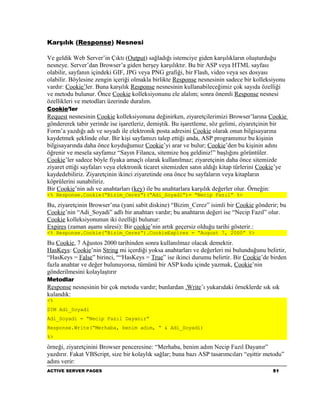 Karşılık (Response) Nesnesi

Ve geldik Web Server’in Çıktı (Output) sağladığı istemciye giden karşılıkların oluşturduğu
nesneye. Server’dan Browser’a giden herşey karşılıktır. Bu bir ASP veya HTML sayfası
olabilir, sayfanın içindeki GIF, JPG veya PNG grafiği, bir Flash, video veya ses dosyası
olabilir. Böylesine zengin içeriği olmakla birlikte Response nesnesinin sadece bir kolleksiyonu
vardır: Cookie’ler. Buna karşılık Response nesnesinin kullanabileceğimiz çok sayıda özelliği
ve metodu bulunur. Önce Cookie kolleksiyonunu ele alalım; sonra önemli Response nesnesi
özellikleri ve metodları üzerinde duralım.
Cookie’ler
Request nesnesinin Cookie kolleksiyonuna değinirken, ziyaretçilerimizi Browser’larına Cookie
göndererek tabir yerinde ise işaretleriz, demiştik. Bu işaretleme, söz gelimi, ziyaretçinin bir
Form’a yazdığı adı ve soyadı ile elektronik posta adresini Cookie olarak onun bilgisayarına
kaydetmek şeklinde olur. Bir kişi sayfamızı talep ettiği anda, ASP programımız bu kişinin
bilgisayarında daha önce koyduğumuz Cookie’yi arar ve bulur; Cookie’den bu kişinin adını
öğrenir ve mesela sayfamız “Sayın Filanca, sitemize hoş geldiniz!” başlığını görüntüler.
Cookie’ler sadece böyle fiyaka amaçlı olarak kullanılmaz; ziyaretçinin daha önce sitemizde
ziyaret ettiği sayfaları veya elektronik ticaret sitemizden satın aldığı kitap türlerini Cookie’ye
kaydedebiliriz. Ziyaretçinin ikinci ziyaretinde ona önce bu sayfaların veya kitapların
köprülerini sunabiliriz.
Bir Cookie’nin adı ve anahtarları (key) ile bu anahtarlara karşılık değerler olur. Örneğin:
<% Response.Cookie(“Bizim_Cerez”)(“Adi_Soyadi”)= “Necip Fazıl” %>

Bu, ziyaretçinin Browser’ına (yani sabit diskine) “Bizim_Cerez” isimli bir Cookie gönderir; bu
Cookie’nin “Adi_Soyadi” adlı bir anahtarı vardır; bu anahtarın değeri ise “Necip Fazıl” olur.
Cookie kolleksiyonunun iki özelliği bulunur:
Expires (zaman aşamı süresi): Bir cookie’nin artık geçersiz olduğu tarihi gösterir.:
<% Response.Cookie(“Bizim_Cerez”).CookieExpires = “August 7, 2000” %>

Bu Cookie, 7 Ağustos 2000 tarihinden sonra kullanılmaz olacak demektir.
HasKeys: Cookie’nin String mi içerdiği yoksa anahtarları ve değerleri mi bulunduğunu belirtir,
“HasKeys = False” birinci, ““HasKeys = True” ise ikinci durumu belirtir. Bir Cookie’de birden
fazla anahtar ve değer bulunuyorsa, tümünü bir ASP kodu içinde yazmak, Cookie’nin
gönderilmesini kolaylaştırır
Metodlar
Response nesnesinin bir çok metodu vardır; bunlardan .Write’ı yukarıdaki örneklerde sık sık
kulandık:
<%
DIM Adi_Soyadi
Adi_Soyadi = “Necip Fazıl Dayanır”
Response.Write(“Merhaba, benim adım, “ & Adi_Soyadi)
%>

örneği, ziyaretçinini Browser penceresine: “Merhaba, benim adım Necip Fazıl Dayanır”
yazdırır. Fakat VBScript, size bir kolaylık sağlar; buna bazı ASP tasarımcıları “eşittir metodu”
adını verir:
ACTIVE SERVER PAGES                                                                         51
 