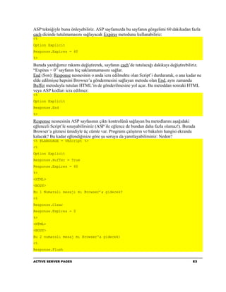 ASP tekniğiyle bunu önleyebiliriz. ASP sayfamızda bu sayfanın gözgelimi 60 dakikadan fazla
cach dizinde tutulmamasını sağlayacak Expires metodunu kullanabiliriz:
<%
Option Explicit
Response.Expires = 60
%>

Burada yazdığımız rakamı değiştirerek, sayfanın cach’de tutulacağı dakikayı değiştirebiliriz.
“Expires = 0” sayfanın hiç saklanmamasını sağlar.
End (Son): Response nesnesinin o anda icra edilmekte olan Script’i durdurarak, o ana kadar ne
elde edilmişse hepsini Browser’a göndermesini sağlayan metodu olan End, aynı zamanda
Buffer metoduyla tutulan HTML’in de gönderilmesine yol açar. Bu metoddan sonraki HTML
veya ASP kodları icra edilmez:
<%
Option Explicit
Response.End
%>

Response nesnesinin ASP sayfasının çıktı kontrolünü sağlayan bu metodlarını aşağıdaki
eğlenceli Script’le sınayabilirsiniz (ASP ile eğlence de bundan daha fazla olamaz!). Burada
Browser’a gitmesi ümidiyle üç cümle var. Programı çalıştırın ve bakalım hangisi ekranda
kalacak? Bu kadar eğlendiğinize göre şu soruyu da yanıtlayabilirsiniz: Neden?
<% @LANGUAGE = VBScript %>
<%
Option Explicit
Response.Buffer = True
Response.Expires = 60
%>
<HTML>
<BODY>
Bu 1 Numaralı mesajı mı Browser’a gidecek?
<%
Response.Clear
Response.Expires = 0
%>
<HTML>
<BODY>
Bu 2 numaralı mesaj mı Browser'a gidecek)
<%
Response.Flush


ACTIVE SERVER PAGES                                                                      53
 