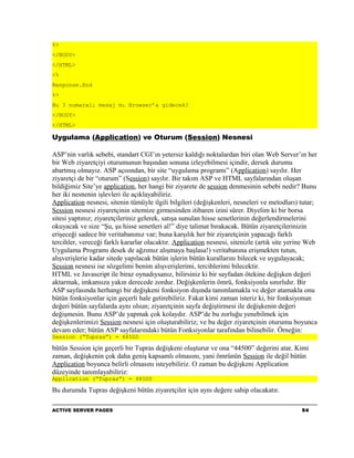 %>
</BODY>
</HTML>
<%
Response.End
%>
Bu 3 numaralı mesaj mı Browser’a gidecek?
</BODY>
</HTML>

Uygulama (Application) ve Oturum (Session) Nesnesi

ASP’nin varlık sebebi, standart CGI’ın yetersiz kaldığı noktalardan biri olan Web Server’ın her
bir Web ziyaretçiyi oturumunun başından sonuna izleyebilmesi içindir, dersek durumu
abartmış olmayız. ASP açısından, bir site “uygulama programı” (Application) sayılır. Her
ziyaretçi de bir “oturum” (Session) sayılır. Bir takım ASP ve HTML sayfalarından oluşan
bildiğimiz Site’ye application, her hangi bir ziyarete de session denmesinin sebebi nedir? Bunu
her iki nesnenin işlevleri ile açıklayabiliriz.
Application nesnesi, sitenin tümüyle ilgili bilgileri (değişkenleri, nesneleri ve metodları) tutar;
Session nesnesi ziyaretçinin sitemize girmesinden itibaren izini sürer. Diyelim ki bir borsa
sitesi yaptınız; ziyaretçileriniz gelerek, satışa sunulan hisse senetlerinin değerlendirmelerini
okuyacak ve size “Şu, şu hisse senetleri al!” diye talimat bırakacak. Bütün ziyaretçilerinizin
erişeceği sadece bir veritabanınız var; buna karşılık her bir ziyaretçinin yapacağı farklı
tercihler, vereceği farklı kararlar olacaktır. Application nesnesi, sitenizle (artık site yerine Web
Uygulama Programı desek de ağzımız alışmaya başlasa!) veritabanına erişmekten tutun,
alışverişlerie kadar sitede yapılacak bütün işlerin bütün kurallarını bilecek ve uygulayacak;
Session nesnesi ise sözgelimi benim alışverişlerimi, tercihlerimi bilecektir.
HTML ve Javascript ile biraz oynadıysanız, bilirsiniz ki bir sayfadan ötekine değişken değeri
aktarmak, imkansıza yakın derecede zordur. Değişkenlerin ömrü, fonksiyonla sınırlıdır. Bir
ASP sayfasında herhangi bir değişkeni fonksiyon dışında tanımlamakla ve değer atamakla onu
bütün fonksiyonlar için geçerli hale getirebiliriz. Fakat kimi zaman isteriz ki, bir fonksiyonun
değeri bütün sayfalarda aynı olsun; ziyaretçinin sayfa değiştirmesi ile değişkenin değeri
değişmesin. Bunu ASP’de yapmak çok kolaydır. ASP’de bu zorluğu yenebilmek için
değişkenlerimizi Session nesnesi için oluşturabiliriz; ve bu değer ziyaretçinin oturumu boyunca
devam eder; bütün ASP sayfalarındaki bütün Fonksiyonlar tarafından bilinebilir. Örneğin:
Session (“Tupras”) = 44500

bütün Session için geçerli bir Tupras değişkeni oluşturur ve ona “44500” değerini atar. Kimi
zaman, değişkenin çok daha geniş kapsamlı olmasını, yani ömrünün Session ile değil bütün
Application boyunca belirli olmasını isteyebiliriz. O zaman bu değişkeni Application
düzeyinde tanımlayabiliriz:
Application (“Tupras”) = 44500

Bu durumda Tupras değişkeni bütün ziyaretçiler için aynı değere sahip olacakatır.

ACTIVE SERVER PAGES                                                                           54
 