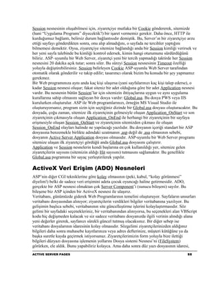 Session nesnesinin oluşabilmesi için, ziyaretçiye mutlaka bir Cookie göndererek, sitemizde
(hani “Uygulama Programı” diyecektik?) bir işaret vermemiz gerekir. Daha önce, HTTP ile
kurduğumuz bağlantı, belirsiz durum bağlantısıdır demiştik. Bu, Server’ın bir ziyaretçiye arzu
ettiği sayfayı gönderdikten sonra, onu alıp almadığını, o sayfada ne tercihler yaptığını
bilmemesi demektir. Oysa, ziyaretçiye sitemize bağlandığı anda bir Session kimliği verirsek ve
her yeni sayfa talebinde bu kimliği kontrol edersek, kimin hangi oturumunu sürdürdüğünü
biliriz. ASP–uyumlu bir Web Server, ziyaretçi yeni bir tercih yapmadığı taktirde her Session
nesnesini 20 dakika açık tutar; sonra siler. Bu süreyi Session nesnesinin Timeout özelliği
yoluyla değiştirebilirsiniz. Session belirleyen Cookie ASP-uyumlu Web Server tarafından
otomatik olarak gönderilir ve takip edilir; tasarımcı olarak bizim bu konuda bir şey yapmamız
gerekmez.
Bir Web programınıza aynı anda kaç kişi ulaşırsa (yani sayfalarınızı kaç kişi talep ederse), o
kadar Session nesnesi oluşur; fakat siteniz bir adet olduğuna göre bir adet Application nesnesi
vardır. Bu nesnenin bütün Session’lar için sitemizin ihtiyaçlarına uygun ve aynı uygulama
kurallarına sahip olmasını sağlayan bir dosya vardır: Global.asa. Bu dosya PWS veya IIS
kurulurken oluşturulur. ASP ile Web programlarınızı, örneğin MS Visual Studio ile
oluşturuyorsanız, program sizin için seçtiğiniz dizinde bir Global.asa dosyası oluşturacaktır. Bu
dosyada, çoğu zaman, sitemize ilk ziyaretçinin gelmesiyle oluşan Application_OnStart ve son
ziyaretçinin çıkmasıyla oluşan Application_OnEnd ile herhangi bir ziyaretçinin bir sayfaya
erişmesiyle oluşan Session_OnStart ve ziyaretçinin sitemizden çıkması ile oluşan
Session_OnEnd olayları halinde ne yapılacağı yazılıdır. Bu dosyanın içeriği standart bir ASP
dosyasına benzemekle birlikte adındaki uzatmanın .asp değil de .asa olmasının sebebi,
dosyanın Active Server Application dosyası olmasıdır. ASP-uyumlu bir Web Server programı
sitemize ulaşan ilk ziyaretçiyi gördüğü anda Global.asa dosyasını çalıştırır.
Application ve Session nesnelerin kendi başlarına en çok kullanıldığı yer, sitemize gelen
ziyaretçilerin sayısını (sitemizin aldığı Hit sayısını) tutmasını sağlamaktır. Bu genellikle
Global.asa pogramına bir sayaç yerleştirilerek yapılır.

ActiveX Veri Erişim (ADO) Nesneleri
ASP’nin diğer CGI tekniklerine göre kolay olmasının (peki, kabul, “kolay görünmesi”
diyelim!) belki de sadece veri erişimini adeta çocuk oyuncağı haline getirmesidir. ADO,
gerçekte bir ASP nesnesi olmaktan çok Server Component’i (sunucu bileşeni) sayılır. Bu
bileşene biz ASP içinden bir ActiveX nesnesi ile ulaşırız.
Veritabanı, günümüzde giderek Web Programlarının temelini oluşturuyor. Sayfaların unsurları
veritabanı dosyasından alınıyor; ziyaretçilerin verdikleri bilgiler veritabanına yazılıyor. Bu
gelişimin başlıca sebebi, veritabanının site güncelleştirme işlerini kolaylaştırmasıdır. Söz
gelimi bir sayfadaki seçenekleriniz, bir veritabanından alınıyorsa, bu seçenekleri alan VBScript
kodu hiç değişmeden kalacak ve siz sadece veritabanı dosyanızda ilgili verinin alındığı alana
yeni değerler girerek, sayfanızı sürekli güncel tutmuş olacaksınız. Bir diğer sebep ise
veritabanı dosyalarının idaresinin kolay olmasıdır. Sözgelimi ziyaretçilerinizden aldığınız
bilgileri daha sonra muhasebe kayıtlarınıza veya adres defterinize, müşteri kütüğüne ya da
başka suretle kayda geçirmek istiyorsunuz. Ziyaretçilerimizin form yoluyla bize ilettiği
bilgileri düzyazı dosyasına işlemenin yollarını Dosya sistemi Nesnesi’ni (FileSystem)
görürken, ele aldık. Bunu yapabiliriz kolayca. Ama daha sonra düz yazı dosyasının idaresi,
ACTIVE SERVER PAGES                                                                        55
 