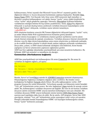 kullanıyorsanız, birinci seçenek olan Microsoft Access Driver’ı seçmeniz gerekir. Son
düğmesini tıklayın ve Access dosyasının kurulumunu yapmaya başlayalım. Buradaki Data
Source Name (DSN, Veri Kaynak Adı), biraz sonra ADO nesnesiyle ilgili metodları ve
deyimleri yazarken kullanacağımız veri adıdır; buraya “uyeler” yazın; çünkü örneklerde bu
veriye “uyeler” adıyla gönderme yapacağız. İsterseniz, Description/Açıklama bölümüne
veritabanının niteliğini belirten bir kaç kelime yazabilirsiniz. Sonra, Select/Seç düğmesini
tıklayarak ve açılıcak diyalog kutusu yardımıyla veritabanı dosyasını kopyaladığınız yerde
bulun; OK/Tamam’ı tıklayarak, veritabanı seçme işlemini tamamlayın.
<odbc0002.tif>
DSN oluşturma kutularını sırasıyla OK/Tamam düğmelerini tıklayarak kapatın; “uyeler” verisi,
şu andan itibaren bütün Web uygulamalarımızın hizmetine girmiş demektir.
Internet sitenize koyacağınız ve veritabanına erişmesi gereken sayfalarınız için bu işlemi
gerçek Internet ortamında da yapmak zorundasınız. Veritabanı dosyanızı Internet sitenizde kök
dizinine veya bir diğer dizine kopyaladıktan sonra sistem yöneticisine ya elektronik mektupla,
ya da evsahibi firmanın yönetim ve teknik destek yardımı sağlayan sayfasında veritabanınızın
dosya adını, yolunu, ve DSN olarak kullanmak istedeğiniz ismi bildirerek, bizim burada
yaptığımız işi Server yöneticisinin yapmasını sağlamamız gerekir.
ADO’nun bize sağladığı imkanlardan yararlanabilmek için onun nesnelerini kullanılırız. Bu
bölümde ADO’nun nesneleri ve metodlarını ele alacağız.
Connection (Veritabanına bağlantı)

ADO’dan yararlanabilmek için kullanacağımız ilk nesne Connection’dır. Bu nesne ile
veritabanı ile bağlantı sağlarız, yol açarız:
<%
Dim Veriyolu
Set Veriyolu = Server.CreateObject(“ADODB.Connection”)
Veriyolu.Open “Veri_adi”
%>

Burada, Server’ın CreateObject metodu ile ADOBD.Connection nesnesini oluşturuyoruz.
Oluşturduğumuz bağlantıya istediğimiz değişken adını verebiliriz. Bu örnekte veriye
kurduğumuz bu bağlantı Veriyolu adıyla biliyor. Bu yolla sağlayacağımız veriler, ASP
programı boyunca bir isimle bilinmelidir. Veriyolunun açacağı veri kümesinin ismini buradaki
“Veri_adi” kelimelerinin yerine yazarız. Bu isim, bağlantının .Open metodu ile açacağı verinin
adıdır. Bu, kullanacağımız veritabanı dosyasının adı değildir. Bu isim ile söz konusu veritabanı
dosyasını işletim sisteminin ODBC aracına tanıtırken kullandığınız isim aynı olmalıdır. Bir
veritabanı dosyasını ODBC aracını kullanarak sisteme tanıtma (DSN-Data Source Name)
ayarının nasıl yapıldığını daha önce ele aldık. Bu üç satırla, ASP programı, Server’dan ADO
aracılığıyla, sistemin “Veri_adi” kelimelerinin yerine yazacağınız isimli veriye yol açacaktır.
Örneğin yukarıdaki kutuda oluşturduğumuz ODBC veri kaynağını kullanacağımız zaman,
buraya “uyeler” kelimesini yazacağız,




ACTIVE SERVER PAGES                                                                       57
 