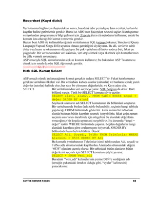 Recordset (Kayıt dizisi)

Veritabanına bağlantıyı oluşturduktan sonra, buradaki tabir yerindeyse ham verileri, kullanılır
kayıtlar haline getirmemiz gerekir. Bunu ise ADO’nun Recordset nesnesi sağlar. Kurduğumuz
veriyolundan programımıza bilgi gelmesi için .Execute (icra et) metodunu kullanırız; ancak bu
komuta icra edeceği bir komut vermemiz gerekir.
Baştan beri ADO ile kullanabileceğimiz veritabanının SQL (sequyel okunur; Structured Query
Language/Yapısal Sorgu Dili) uyumlu olması gerektiğini söylüyoruz. Bu dil, verilerin sabit
diske yazılması ve okunmasını düzenleyen bir çok veritabanı dilinden sadece biri, fakat en
yaygınıdır. Bir veritabanından veri okumak, veri değiştirmek veya eklemek için komutlarımızı
bu dille vermek zorundayız.
ASP amacıyla SQL komutlarından çok az kısmını kullanırız; bu bakımdan ASP Tasarımcısı
olmak için sınırlı da olsa SQL öğrenmek gerekir.
//////////////////KUTU//////////////////////
Hızlı SQL Kursu: Select

ASP amaçlı olarak kullanacağımız komut gerçekte sadece SELECT’tir. Fakat hatırlamamız
gereken veritabanı ilkeleri var. Bir veritabanı kabaca alanlar (sütunlar) ve bunların içinde yazılı
değerler (satırlar) halinde olur; her satır bir elemanın değerleridir; ve Kayıt adını alır.
SELECT                   Bir veritabanından veri seçmeye yarar. SQL Sorgusu da denir. Dört
                         bölümü vardır. Tipik bir SELECT komutu şöyle yazılır:
                         SELECT alan1, alan2.. FROM tablo WHERE koşul =
                         değer ORDER BY alan1
                         Seçilecek alanların adı SELECT komutunun ilk bölümünü oluşturur.
                         Bir veritabanında birden fazla tablo bulunabilir; seçimin hangi tabloda
                         yapılacağı FROM bölümünde gösterilir. Kimi zaman bir tablodaki
                         alanda bulunan bütün kayıtları seçmek isteyebiliriz; fakat çoğu zaman
                         seçimin sınırlarını daraltmak için sözgelimi bir alandaki değerlerin
                         vereceğimiz bir koşula uymasını isteyebiliriz. Bu durumda “koşul =
                         değer” testini WHERE bölümünde yaparız. Seçilen değerlerin hangi
                         alandaki kayıtlara göre sıralanmasını istiyorsak, ORDER BY
                         bölümünde bunu belirtelibiliriz. Örnek:
                         SELECT Adi, Soyadi, TelNo FROM Telefonlar WHERE
                         Alankodu = 0535 ORDER BY Adi
                         Bu komutla veritabanının Telefonlar isimli tablosundan Adi, soyadi ve
                         TelNo adlı sütunlarındaki kayıtlardan Alankodu sütunundaki değeri
                         “0535” olanları seçmiş oluruz. Bir tablodaki bütün alanların bütün
                         değerlerini seçmek için SELECT komutunu şöyle yazarız:
                         SELECT * FROM Veri_adi
                         Buradaki “Veri_adi” kelimelerinin yerine DSN’e verdiğiniz adı
                         (orneğin yukarıdaki örnekte olduğu gibi, “uyeler” kelimesini)
                         yazacaksınız.



ACTIVE SERVER PAGES                                                                          58
 