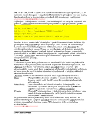 SQL’in INSERT, UPDATE ve DELETE komutlarının nasıl kullanıldığını öğrenirseniz, ADO
nesnesinin bunlara denk gelen ve aşağıda nasıl kullanıldıklarını göreceğimiz yeni kayıt ekleme,
kayıtları güncelleme ve silme metodları yerine kendi SQL komutlarınızı yazabilirsiniz.
///////////////////////KUTU BİTTİ////////////////
Sağladığımız veri bağlantısını kullanarak, yararlanabileceğimiz bir veri grubu oluşturmak için,
yukarıda .Connection metodunu kullanırken yazdığımız kodu şöyle geliştirmemiz gerekir:
<%
Dim Veriyolu, Kayitdizisi
Set Veriyolu = Server.CreateObject(“ADODB.Connection”)
Veriyolu.Open “Veri_adi”
Set Kayitdizisi = Veriyolu.Execute(“SELECT * FROM Veri_adi”)
%>

Buradaki .Execute metodu, DSN’ini verdiğiniz kaynaktaki veritabanından verileri fiilen alıp
getirmeye ve bir Recordset (Kayıt dizisi) oluşturmaya yarar. Kayıtları tek tek okuması için
Kayitdizisi’ne bir sonraki kayda gitmesini bildirmemiz gerekir. Bunu .MoveNext (bir
sonrakine git) metodu ile yaparız. Okunan her kayıt Kayitdizi adlı değişkenin içindedir. Bu
nesnenin elemanlarını herhangi bir döngü yöntemiyle ziyaretçinin Browser penceresinde
görüntüleyebiliriz; bir HTML etikenin içeriği yapabiliriz; veya başka bir şekilde kullanabiliriz.
Aynı döngü, .MoveNext ile bir sonraki kaydın okunmasını da sağlayacaktır. Bunun bir
örneğini daha sonra göreceğiz.
Recordset.Open
Veritabanına dayanan Web uygulamalarımızda sorun buradaki gibi sadece veriyi okumakla
bitmeyebilir; veriyi güncelleştirmek veya silmek isteyebiliriz. Bunun için doğruca ADO’nun
.Recordset metodundan yararlanmamız gerekir. .Recordset metodu ne yapar? Tıpkı
ekranınızdaki bir yazının içinde duran imleç (cursor) gibi hayalî bir imleci götürür verilerinizin
en başına koyar. Bu hayali imleci veritabanı üzerinde dolaştırmak ve gittiği yerdeki değeri
okutmak bizim işimizdir.
.Recordset metodu, ile bir veritabanını okuyacak imleci üç şekilde ayarlayabilirsiniz:
Static              (Duragan) SELECT komutu icra edilir ve okunan kayıt arzu ettiğiniz
                    değişkene yazılır. (ADO Sabit Değerleri dosyasınıdan yararlanıyorsak,
                    adOpenStatic)
Forward only        (Sadece ilerle) İmleç veritabanı içinde sadece ileri doğru gider ve her
                    seferinde bir kayıt okunur. (Varsayılan imleç türü budur.) (ADO Sabit
                    Değerleri dosyasınıdan yararlanıyorsak, adOpenForwardonly)
Dynamic             (Dinamik) Veritabanına ulaşan ve değişiklik yapan başka bir kullanıcı varsa,
                    bu değişiklik size anında yansıtılır. (ADO Sabit Değerleri dosyasınıdan
                    yararlanıyorsak, adOpenDynamic)
Bu yöntemlerden birini seçmekle veriyi belirli bir okuma tarzında açmış olursunuz. Bu
yöntemlerden hangisini seçtiğinizi .Recordset metodunu kullanacak olan .Open komutunun
argümanı olarak açıkça belirtmeniz gerekir. ADO, bunun için sizden sayılar halinde
argümanlar ister.
/////////////////KUTU//////////////////


ACTIVE SERVER PAGES                                                                         59
 