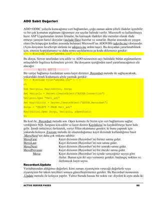 ADO Sabit Değerleri

ADO+ODBC yoluyla kuracağımız veri bağlantıları, çoğu zaman adeta şifreli ifadeler içerebilir
ve bir çok komutun argümanı öğrenmesi zor sayılar halinde verilir. Microsoft ve kullanılmaya
hazır ASP Uygulamaları üreten firmalar, bu karmaşık ifadeleri düz metinler olarak ifade
etmeye yarayan haricî dosyalar (include files) hazırlar ve sunarlar. Bunlar arasında en yaygın
olanı (bu kitapçığın kodları arasında bulunan) Microsoft’un ADOVBS (adovbs.inc) dosyasıdır.
(Aynı dosyanın JavaScript sürümü ise adojavs.inc ardını taşır). Bu dosyadan yararlanabilmek
için, sitenize kopyalamanız ve daha sonra sayfalarınıza şu kodu eklemeniz gerekir:
<!- - #include file=”adovbs.inc” - - >

Bu dosya, Server tarafından icra edilir ve ADO nesnesinin sayı halindeki bütün argümanlarını
anlaşılabilir İngilizce kelimelere çevirir. Bu dosyanın içeriğinden nasıl yararlanacağımızı ele
alacağız.
/////////////////KUTU BİTTİ///////////////
Bir veriye bağlantıyı kurduktan sonra kayit dizimizi .Recordset metodu ile sağlayacaksak,
yukarıdaki örnek kodumuzu şöyle yazmak gerekir:
<!- - #include file=”adovbs.inc” - - >
<%
Dim Veriyolu, Kayitdizisi, Sorgu
Set Veriyolu = Server.CreateObject(“ADODB.Connection”)
Veriyolu.Open “Veri_adi”
Set Kayitdizisi = Server.CreateObject(“ADODB.Recordset”)
Sorgu = “SELECT * FROM Veri_adi”
Kayitdizisi.Open Sorgu, Veriyolu, aOpenStatic
%>

Bu kod ile, .Recordset metodu son .Open komutu ile bizim için veri bağlantısını sağlar;
verdiğimiz SQL Sorgusu icra edilir ve kayıt diziniz Kayitdizisi’ne kaydedilmeye hazır hale
gelir. Şimdi imlecinizi ilerleterek, veriyi fiilen okutmanız gerekir; ki bunu yapmak için
yukarıda kolayca .Execute metodu ile oluşturduğumuz kayıt dizisinde kullandığımız basit
.MoveNext’ten daha çok imkana sahibiz:
MoveFirst:                    Kayıt dizisinin (Recordset’in) birinci satına gider.
MoveLast:                     Kayıt dizisinin (Recordset’in) son satına gider.
MoveNext:                     Kayıt dizisinin (Recordset’in) bir sonraki satına gider.
MovePrevious:                 Kayıt dizisinin (Recordset’in) bir önceki satına gider.
        Move:                 Kayıt dizisinin (Recordset’in) içinde vereceğiniz sayıya göre
                              ilerler. Bunun için iki sayı vermeniz gerekir: başlangıç noktası ve
                              ilerlenecek kayıt sayısı.
Recordset.Update
Veritabanından aldığımız değerleri, kimi zaman ziyaretçinin vereceği değerlerle veya
ziyaretçinin bir takım tercihleri sonucu güncelleştirmemiz gerekir. Bu Recordset nesnesinin
.Update metodu ile kolayca yapılır. Yalnız burada hassas bir nokta var: diyelim ki aynı anda iki

ACTIVE SERVER PAGES                                                                          60
 