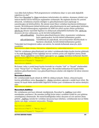 veya daha fazla kullanıcı Web programımızın veritabanına ulaşır ve aynı anda değişiklik
yaparlarsa ne olur?
Biraz önce Recordset’in .Open metodunun imleçlerinden söz ederken, okumanın yönünü veya
imlecin hareket tarzını belirleyen argümanları sıralamıştık. Bu argüman dizisine bir yenisini
ekleyerek, veritabanına erişimin niteliğini ve güncelleştirmenin nasıl yapılacağı ve
yansıtılacağını da belirleyebiliriz. Bu işlemin temel ilkesi veritabanı kayıtlarının kilitlenmesi
esasıdır. Bu kilitlemenin türünü belirleyerek, güncelleştirmenin de nasıl yapılacağını belirlemiş
oluruz. Burada kullanacağımız argümanlar da ADO’nin şifreli sayıları olması gerekirken,
adovbs.inc dosyası sayesinde İngilizce (ve dolayısıyla anlaşılabilir) kelimeler olur. advbs.inc
dosyasını devreye soktuysanız, şu iki tür kiliti kullanabiliriz:
        adLockReadOnly Kayıtların güncelleştirilmesini önler; ziyaretçimiz veritabanına
                              kayıt yapmayacaksa, bu kilit türünü kullanmamız gerekir.
        adLockOptimistic Veritabanına ek yapacaksak, mevcut kayıtmları düzelteceksek ve
                              bazılarını sileceksek, bu kilit türünü kullanmamız gerekir.
Yukarıdaki kod örneğimizin sadece son satırını, bu metodu kullanmak amacıyla, şöyle
yazabiliriz:
Kayitdizisi.Open Sorgu, Veriyolu, aOpenStatic, adLockOptimistic

Tabiî bir veritabanını güncelleştirmek için imleci veritabanında doğru kaydın üzerine götürmek
ve bu arada Recordset’in bize sağladığı mevcut verilerin yerine yeni değerleri atamış olmak
gerekir. Bunu sağladıktan sonra bütün yapacağımız şey .Update metodunu kullanmak ibarettir:
Kayitdizisi(“Adi”) = “Necip Fazıl”
Kayitdizisi(“Soyadı”) “Dayanır”
Kayitdizisi.Update

Bu komut, imleç o sırada hangi kaydın üzerinde ise o kaydın “Adi” ve “Soyadi” alanlarındaki
veriyi “Necip Fazıl” ve “Dayanır” haline getirir. Bu metodu kullanırken bir kaydın bütün
alanlarını güncelleştirmemiz veya güncelleştirilmeyen alanları eski değerleri ile tekrar etmemiz
gerekmez.
Recordset.Delete
Bir veritabanındaki kaydı silmek de ADO ile oldukça kolaydır. İmleci, silinecek kaydın
üzerine götürdükten sonra, Recordset’in , .Delete metodunu çağırarak o andaki kayıt silinir. Bu
metod, bir kaydı bütün alanlarındaki değerlerle birlikte (yani veritabanının bir satırını tümüyle)
siler:
Kayitdizisi.Update

Recordset.AddNew
Bir veritabanına yeni kayıt eklemek istediğimizde, Recordset’in .AddNew (yeni ekle)
metodundan yararlanırız. Bu metodun özelliği bizim imleci veritabanı içinde bir yere götürme
zorunluğumuz olmamasıdır. Bu metod kendiliğinden imleci dosyanın en son satırının altına
götürür. .AddNew metodu bir veritabanı dosyasına kayıt eklerken, veritabanında mevcut bütün
alanlar için değer vermenizi isteyecektir. Örneğin
<%
Kayitdizisi.AddNew
Kayitdizisi(“Adi”) = “Necip Fazıl”
Kayitdizisi(“Soyadı”) “Dayanır”

ACTIVE SERVER PAGES                                                                         61
 