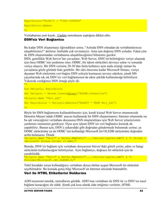 Kayitdizisi(“TelNo”) = “0342-3390000”
Kayitdizisi.Update
%>

Veritabanına yeni kaydı, .Update metodunun yaptığına dikkat edin.
DSN’siz Veri Bağlantısı

Bu kadar DSN oluşturmayı öğrendikten sonra, “Aslında DSN olmadan da veritabanlarınıza
ulaşabilirsiniz!” derlerse, herhalde çok sevinmeyiz. Ama işin doğrusu DSN yoludur. Fakat yine
de DSN oluşturmadan veritabanına ulaşabileceğimizi bilmemiz gerekir.
DSN, genellikle Web Server’ları yavaşlatır; Web Server, DSN’ini belirttiğiniz veriye ulaşmak
için önce ODBC’nin yardımını ister; ODBC, bir takım sürücüleri devreye sokar ve sonunda
veriye ulaşırız. Bir DSN-verisine 20-30’dan fazla kullanıcı aynı anda eriştiği zaman bu
yavaşlama gözle görünür hale gelebilir. Bir süre öncesine kadar Microsoft firması, veriye
dayanan Web sitelerinin veri-bağını DSN yoluyla kurmasını tavsiye ederken, şimdi MS
yayınlarında sık sık DSN’siz veri bağlantısının da etkin şekilde kullanılacağı belirtiliyor.
Yukarıda verdiğimiz DSN örneği şöyle idi:
<%
Dim Veriyolu, Kayitdizisi
Set Veriyolu = Server.CreateObject(“ADODB.Connection”)
Veriyolu.Open “Veri_adi”
Set Kayitdizisi = Veriyolu.Execute(“SELECT * FROM Veri_adi”)
%>

Böyle bir DSN bağlantısını kullanabilmemiz için, kendi kişisel Web Server ortamımızda
Denetim Masası’ndaki ODBC aracını kullanarak bir DSN oluşturmamız; Internet ortamında ise
bu adı vereceğimiz veritabanı dosyasına DSN oluşturulması için Web Server yöneticisinin
yardımını istememiz gerekiyor. Oysa aynı işlemi DSN’siz veri bağlantısı kurarak da
yapabiliriz. Bunun için, DSN’e yukarıdaki gibi doğrudan göndermede bulunmak yerine; ya
ODBC sürücüsüne ya da ODBC’nin kullandığı Microsoft Jet OLEDB sürücüsüne doğrudan
atıfta bulunuruz. Örnek:
Veriyolu.Open "Veri=" & Server.MapPath("..../veriler/uyeler.mdb") & "; Driver =
{Microsoft Access Driver (*.mdb);"

Burada, DNS’siz bağlantı için veritabanı dosyasının Server’daki göreli yerini, adını ve hangi
sürücünün kullanılacağını belirtiyoruz. Aynı bağlantıyı, doğruca Jet sürücüsü için de
yazabilirdik:
Veriyolu.Open "Veri=" & Server.MapPath("..../veriler/uyeler.mdb") & ";
Provider=Microsoft.Jet.OLEDB4.0;"

Tabiî buradaki sorun kullandığınız veritabanı dosya türüne uygun Microsoft Jet sürücüsü
seçebilmektir. Bu konuda geniş bilgi Microsoft’un Internet sitesinde bulunabilir.
Veri ile HTML Etiketlerini Doldurma

ADO nesnesini tanıdık; metodlarını gördük. ADO’nun veritabanı ile DSN ile ve DSN’siz nasıl
bağlantı kuracağını ele aldık. Şimdi çok kısa olarak elde ettiğimiz verilerle, HTML
ACTIVE SERVER PAGES                                                                       62
 