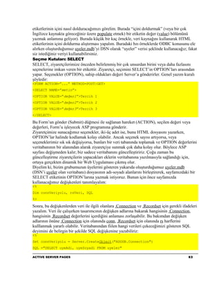 etiketlerinin içini nasıl dolduracağımızı görelim. Burada “içini doldurmak” (veya bir çok
İngilizce kaynakta göreceğiniz üzere populate etmek) bir etiketin değer (value) bölümünü
yazmak anlamına geliyor). Burada küçük bir kaç örnekle, veri kaynağını kullanarak HTML
etiketlerinin içini doldurma alıştırması yapalım. Buradaki bzı örneklerde ODBC konusunu ele
alırken oluşturduğumuz uyeler.mdb’yi DSN olarak “uyeler” verisi şeklinde kullanacağız; fakat
siz istediğiniz veriyi kullanabilirsiniz.
Seçme Kutuları: SELECT
SELECT, ziyaretçilerimize önceden belirlenmiş bir çok unsurdan birini veya daha fazlasını
seçmelerine imkan veren bir etikettir. Ziyaretçi, seçimini SELECT’in OPTION’ları arasından
yapar. Seçenekler (OPTION), sahip oldukları değeri Server’a gönderirler. Genel yazım kuralı
şöyledir:
<FORM ACTION=”...” METHOD=POST|GET>
<SELECT NAME=”metin”>
<OPTION VALUE=”değer1”>Tercih 1
<OPTION VALUE=”değer2”>Tercih 2
<OPTION VALUE=”değer3”>Tercih 3
</SELECT>

Bu Form’un gönder (Submit) düğmesi ile sağlanan hareket (ACTION), seçilen değeri veya
değerleri, Form’u işleyecek ASP programına gönderir.
Ziyaretçimize sunacağımız seçenekler, iki-üç adet ise, bunu HTML dosyasını yazarken,
OPTION’lar halinde kodlamak kolay olabilir. Ancak seçenek sayısı artıyorsa, veya
seçeneklerimiz sık sık değişiyorsa, bunları bir veri tabanında toplamak ve OPTION değerlerini
veritabanının bir alanından alarak ziyaretçiye sunmak çok daha kolay olur. Böylece ASP
sayfası değişmeden kalır; biz sadece veritabanını güncelleştiririz. Çoğu zaman bu
güncelleştirme ziyaretçilerin yapacakları eklerin veritabanına yazılmasıyla sağlandığı için,
ortaya gerçekten dinamik bir Web Uygulaması çıkmış olur.
Diyelim ki, bizim grubumuzun üyelerini gösteren yukarıda oluşturduğumuz uyeler.mdb
(DSN’i uyeler olan veritabanı) dosyasının adı-soyadı alanlarını birleştirerek, sayfamızdaki bir
SELECT etiketinin OPTION’larına yazmak istiyoruz. Bunun için önce sayfamızda
kullanacağımız değişkenleri tanımlayalım:
<%
Dim connVeriyolu, rsVeri, SQL
%>

Sonra, bu değişkenlerden veri ile ilgili olanlara .Connection ve .Recordset için gerekli ifadeleri
yazalım. Veri ile çalışırken tasarımcının değişken adlarına bakarak hangisinin .Connection,
hangisinin .Recordset değerlerini içerdiğini anlaması zorlaşabilir. Bu bakımdan değişken
adlarının önüne .Connection için olanında conn, .Recordset için olanında rs harflerini
kulllanmak yararlı olabilir. Veritabanından fiilen hangi verileri çekeceğimizi gösteren SQL
deyimini de belirgin bir şekilde SQL değişkenine yazabiliriz:
<%
Set connVeriyolu = Server.CreateObject("ADODB.Connection")
SQL ="SELECT uyeAdi, uyeSoyadi FROM uyeler"

ACTIVE SERVER PAGES                                                                         63
 