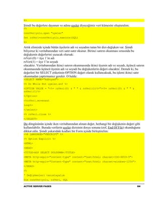 %>

Şimdi bu değerlere dayanan ve adına uyeler diyeceğimiz veri kümesini oluşturalım:
<%
connVeriyolu.open "uyeler"
Set rsVeri=connVeriyolu.execute(SQL)
%>

Artık elimizde içinde bütün üyelerin adı ve soyadını tutan bir dizi-değişken var. Şimdi
biliyoruz ki veritabanından veri satır-satır okunur. Birinci satırın okunması sırasında bu
değişkenin değerlerini yazacak olursak:
rsVeri (0) = üye 1’in adı
rsVeri(1) = üye 1’in soyadı
olacaktır. Veritabanından ikinci satırın okunmasında ikinci üyenin adı ve soyadı, üçüncü satırın
okunmasında üçüncü üyenin adı ve soyadı bu değişkenlerin değeri olacaktır. Demek ki, bu
değerleri bir SELECT etiketinin OPTION değeri olarak kullancaksak, bu işlemi ikinci satır
okunmadan yaptırmamız gerekir. O halde:
<SELECT NAME="AdSoyad">
<% Do While Not uyeler.eof %>
<OPTION VALUE = "<%= rsVeri(0) & " " & rsVeri(1)%>"><%= rsVeri(0) & " " &
rsVeri(1)%>
</Option>
<%rsVeri.movenext
loop%>
</select>
<% rsVeri.close %>
</SELECT>

Do döngüsünün içinde iken veritabanından alınan değer, herhangi bir değişkenin değeri gibi
kullanılabilir. Burada verilerin uyeler dizisinin dosya sonuna (eof, End Of File) okunduğuna
dikkat edin. Şimdi yukarıdaki kodları bir Form içinde birleştirelim:
<%@ LANGUAGE="VBSCRIPT" %>
<% Option Explicit %>
<HTML>
<HEAD>
<TITLE>ASP SELECT DOLDURMA</TITLE>
<META http-equiv="content-type" content="text/html; charset=ISO-8859-9">
<META http-equiv="Content-Type" content="text/html; charset=windows-1254">
</HEAD>
<%
' Değişkenleri tanımlayalım
Dim connVeriyolu, rsVeri, SQL

ACTIVE SERVER PAGES                                                                       64
 