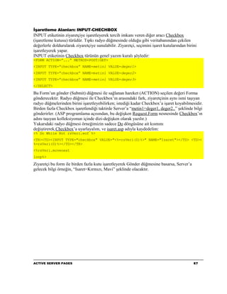 İşaretleme Alanları: INPUT-CHECHBOX
INPUT etiketinin ziyaretçiye işaretleyerek tercih imkanı veren diğer aracı Checkbox
(işaretleme kutusu) türüdür. Tıpkı radyo düğmesinde olduğu gibi veritabanından çekilen
değerlerle doldurularak ziyaretçiye sunulabilir. Ziyaretçi, seçimini işaret kutularından birini
işaretleyerek yapar.
INPUT etiketinin Checkbox türünün genel yazım kuralı şöyledir:
<FORM ACTION=”...” METHOD=POST|GET>
<INPUT TYPE=”checkbox” NAME=metin1 VALUE=deger1>
<INPUT TYPE=”checkbox” NAME=metin1 VALUE=deger2>
<INPUT TYPE=”checkbox” NAME=metin1 VALUE=deger3>
</SELECT>

Bu Form’un gönder (Submit) düğmesi ile sağlanan hareket (ACTION) seçilen değeri Forma
gönderecektir. Radyo düğmesi ile Checkbox’ın arasındaki fark, ziyaretçinin aynı ismi taşıyan
radyo düğmelerinden birini işaretleyebilirken; istediği kadar Checkbox’a işaret koyabilmesidir.
Birden fazla Checkbox işaretlendiği taktirde Server’a “metin1=deger1, deger2..” şeklinde bilgi
gönderirler. (ASP programlama açısından, bu değişken Request.Form nesnesinde Checkbox’ın
adını taşıyan kolleksiyonun içinde dizi-değişken olarak yazılır.)
Yukarıdaki radyo düğmesi örneğimizin sadece Do döngüsüne ait kısmını
değiştirerek,Checkbox’a uyarlayalım, ve isaret.asp adıyla kaydedelim:
<% Do While Not rsVeri.eof %>
<TR><TD><INPUT TYPE="checkbox" VALUE="<%=rsVeri(0)%>" NAME="Isaret"></TD> <TD><
%=rsVeri(0)%></TD></TR>
<%rsVeri.movenext
loop%>

Ziyaretçi bu form ile birden fazla kutu işaretleyerek Gönder düğmesine basarsa, Server’a
gelecek bilgi örneğin, “Isaret=Kırmızı, Mavi” şeklinde olacaktır.




ACTIVE SERVER PAGES                                                                          67
 