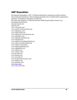ASP Kaynakları
Bu kitapçıkta öğrendiğimiz ASP ve VBScript tekniklerinin uygulamasına ilişkin örnekleri,
ikinci kitapçıkta bulacaksınız. İkinci kitapçığa geçmeden önce, buradaki küçük uygulamaların
yapılması ve örneklerin çalıştırılması yerinde olur.
Bu sırada ASP teknikleri ve VBScript komutları hakkında geniş bilgiyi Internet’te şu
kaynaklarda bulabilirsiniz:
asp.superexpert.com/
aspwire.com/
www.15seconds.com/
www.asp101.com/home/home.asp
www.aspalliance.com/
www.aspdeveloper.net/
www.aspexpress.com/aspexpress.asp
www.aspforums.com/
www.aspguild.org/default.asp
www.asp-help.com/
www.asphole.com/asphole/default.asp
www.aspin.com/index/default.asp
www.asplists.com/asplists/
www.aspmessageboard.com/
www.asppipeline.com/
www.aspsite.com/
www.codeave.com/
www.devasp.com/
www.haneng.com/
www.mavweb.net/
www.programmersresource.com/
www.shopit.co.uk/
www.takempis.com/
www.tcp-ip.com/
212.146.156.208




ACTIVE SERVER PAGES                                                                     68
 
