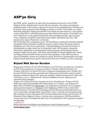 ASP’ye Giriş
Bir HTML sayfayı sınamak için sadece Browser programına ihtiyacınız var; bir HTML
belgesini iki kere tıkladığınızda varsayılan Browser açılacak ve bu sayfayı yorumlayarak,
görüntüleyecektir. Fakat uzatması .asp olan bir dosyayı iki kere tıkladığınızda ya Windows size
bu dosyayı hangi programla açmak istediğinizi soracak; ya da MS Visual Studio veya Adobe
Photoshop çalışacaktır. Bilgisayarınızda MS Visual Studio programı kurulu ise, onun açılması
normal: çünkü MS’un ASP dahil hemen hemen bütün Web tasarım araçları Visual Studio’nun
üyesi. Photoshop ise renk paletlerini belirlemek üzere kullandığı dosyalara .asp uzatmasını
veriyor. Bilgisayarınızda MS Visual Studio kurulu değilse, fakat Photoshop varsa, ASP
dosyalarınızın simgesi Photoshop’a ait olacaktır.
MS Visual Studio’dan yararlanmıyorsanız, ASP dosyalarınızı, (herhangi bir klasörün Görünüm
menüsünden Klasör Seçenekleri maddesini seçerek ve üçüncü sekme olan Dosya Türlerini
tıkladıktan sonra ASP satırını işaretleyerek ve Düzenle düğmesine basarak) Not Defteri ile
ilişkilendirmek en doğru yoldur. Bu, bu kitapçıktaki örnek ASP dosyalarını oluşturmak,
düzenlemek, değiştirmek için kullanacağımız başlıca programın da herhangi bir düzyazı
programı olduğu anlamına gelir. ASP üretim işini herhangi bir ortamda yapabilirsiniz. Bunun
için bilgisayarınızda mutlaka Windows kurulu olması gerekmez. Fakat ASP dosyalarının
çalışıp çalışmadığını sınamak için sayfalarınızı gerçek Web Server’a göndermeden önce kendi
bilgisayarınızda çalıştırmanız gerekir. Bunu Kişisel Web Server (PWS) veya IIS ile yapacağız.

Kişisel Web Server Kuralım
Bilgisayarınız Windows 95, 98, NT4 WorkStation veya NT4 Server ile çalışıyorsa, sisteminize
bir Web Server programını siz kurmak zorundasınız. Windows 2000 Professional veya
Windows 2000 Server ise Kişisel Web Server programını kendiliğinden kurar. Windows 98’e
bir kişisel Web Server kurmaya geçmeden önce bilgisayarımıza bir kimlik vermemiz gerekir:
Bilgisayarım/Denetim Masası/Ağ’ı tıklayarak açacağınız diyalog kutusunda ikinci sekme olan
Tanımlama’yı açın ve “Bilgisayar adı” kutusuna istediğiniz adı yazın. Bilgisayarın ağ
ortamında olması gerekmez.
Windows 98’e Kişisel Web Server kurmak için iki yol izleyebilirsiniz. Windows 98 CD-
ROM’unda Add-ons klasöründeki PWS dizininde Kur.exe’yi tıklayın veya Windows NT
Option Pack CD-ROM’unda Default.htm’i açın. Bilgisayarınızın Windows 98 ile çalıştığını
algılayacak olan program size Personal (kişisel) Web Server (PWS) kurmayı önerecektir.
Kişisel Web Server’ı kurarken her iki durumda da ikinci diyalog kutusunda Minimum/En az
veya Typical/Tipik seçeneğini değil, Custom/Özel’i seçin ve açılacak yeni diyalog kutusunda
Microsoft Data Access Components (MS Veri Erişim Bileşenleri) satırına işaret koyarak, Alt
Bileşenleri Göster düğmesini tıklayın. Açılacak seçme kutusunda ise ADO Documentation
satırına işaret koyun. Bu belgelerden daha sonra veri-yönlendirmeli Web Uygulaması yaparken
yararlanacağız.
<asp0001.tif>
Kişisel Web Server kurulduktan sonra bilgisayarı yeniden başlatmak gerekir.
ACTIVE SERVER PAGES                                                                      7
 
