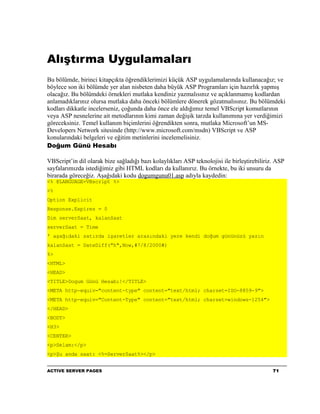 Alıştırma Uygulamaları
Bu bölümde, birinci kitapçıkta öğrendiklerimizi küçük ASP uygulamalarında kullanacağız; ve
böylece son iki bölümde yer alan nisbeten daha büyük ASP Programları için hazırlık yapmış
olacağız. Bu bölümdeki örnekleri mutlaka kendiniz yazmalısınız ve açıklanmamış kodlardan
anlamadıklarınız olursa mutlaka daha önceki bölümlere dönerek gözatmalısınız. Bu bölümdeki
kodları dikkatle incelerseniz, çoğunda daha önce ele aldığımız temel VBScript komutlarının
veya ASP nesnelerine ait metodlarının kimi zaman değişik tarzda kullanımına yer verdiğimizi
göreceksiniz. Temel kullanım biçimlerini öğrendikten sonra, mutlaka Microsoft’un MS-
Developers Network sitesinde (http://www.microsoft.com/msdn) VBScript ve ASP
konularındaki belgeleri ve eğitim metinlerini incelemelisiniz.
Doğum Günü Hesabı

VBScript’in dil olarak bize sağladığı bazı kolaylıkları ASP teknolojisi ile birleştirebiliriz. ASP
sayfalarımızda istediğimiz gibi HTML kodları da kullanırız. Bu örnekte, bu iki unsuru da
birarada göreceğiz. Aşağıdaki kodu dogumgunu01.asp adıyla kaydedin:
<% @LANGUAGE=VBscript %>
<%
Option Explicit
Response.Expires = 0
Dim serverSaat, kalanSaat
serverSaat = Time
' aşağıdaki satırda işaretler arasındaki yere kendi doğum gününüzü yazın
kalanSaat = DateDiff("h",Now,#7/8/2000#)
%>
<HTML>
<HEAD>
<TITLE>Dogum Günü Hesabı!</TITLE>
<META http-equiv="content-type" content="text/html; charset=ISO-8859-9">
<META http-equiv="Content-Type" content="text/html; charset=windows-1254">
</HEAD>
<BODY>
<H3>
<CENTER>
<p>Selam:</p>
<p>Şu anda saat: <%=ServerSaat%></p>


ACTIVE SERVER PAGES                                                                          71
 