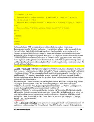 <%
If kalanSaat > 0 Then
     Response.Write "Doğum gününüze " & kalanSaat & " saat var." & VbCrLf
ElseIf kalanSaat < 0 Then
     Response.Write "Doğum gününüz " & kalanSaat & " geçmiş buluyor." & VbCrLf
Else
     Response.Write "<b>Doğum gününüz kutlu olsun!</b>" & VbCrLf
End If
%>
</CENTER>
</H3>
</BODY>
</HTML>

Bu kodda bulunan ASP nesnelerini ve metodlarını kolayca görüyor olmalısınız.
Tanımlamadığımız bir değişken kullanmayı veya değişken adlarını yanlış yazmayı önleyen
Option Explicit ifadesi dikkatinizi çekiyor olmalı. Sayfamızda bir hesap yapılacağı için
Browser tarafından geçici Internet dosyaları arasında (cache) saklanmasını istemediğimizi,
Response.Expires’ın değerini 0 yaparak belirtiyoruz. iki değişken tanımlıyoruz (serverSaat ve
kalanSaat) ve bunlardan birincisine Server’ın o andaki saatini Time fonksiyonu ile atıyoruz.
İkinci değişken ise hesaplama sonucu belirlenecek. Bu arada ASP programının hangi tarihe kaç
saat kaldığını hesaplamasını istiyorsak, kalanSaat’i belirleyecek formüle o tarihi yazıyoruz. Bu
formüle dikkatle bakalım:
kalanSaat = DateDiff("h",Now,#7/8/2000#)

DateDiff ve DateAdd, VBScript’in vereceğiniz iki tarih arasında, yine vereceğiniz biçime göre
farkı bulmasını veya toplamasını sağlar. Buradaki “h” hesap sonucunun saat olarak verilmesini
istediğimiz gösterir. “d” ise sonucu gün olarak istediğimiz anlamına gelir. Now, Server’ın o
andaki saatidir; ”#” işaretleri arasında ise hesabın yapılacağı tarih, veya buradaki örnekte
doğum gününüz yer alıyor. kalanSaat değişkeninin değeri bu hesaplama sonucu olarak doğum
gününüze kalan saat olacaktır.
Kodumuzun geri kalan bölümünde ise elde ettiğimiz sonucu Browser’a yollayan bir If seçimi
var: doğum gününüze kalan saat 0’dan büyükse veya küçükse bunu farklı cümlelerle
belirtiyoruz. Kalan süre 0 ise, bugün doğumgününüz demektir! (ASP ile bu kadar uğraşırsa,
insanın doğum gününü filan unutması normaldir. üzülmeyin!)
Daha önce VBScript’in metin ve değişkenleri birbirine “&” işareti ile eklediğini görmüştük.
VBScript ile yazdırdığımız satırların sonuna kimi zaman <BR> kodu koyarak, yeni satırın bir
satır aşağıdan başlamasını sağladığımızı hatırlıyor olmalısınız. Burada & VbCrLf şeklinde
gördüğümüz ifade de bunu sağlar. Bu, Visual Basic’in “alt satıra geç, başa git!” (Carriage
Return, Line Feed) komutudur.
<asp0011.tif>
Dedik ki, DateDiff ve DateAdd fonksiyonlarının, sonucu gün olarak vermesini istiyorsanız, “d”
argümanını kullanmanız gerekir. Şimdi burada öğrendikleriniz bu programı doğumgününüze

ACTIVE SERVER PAGES                                                                       72
 