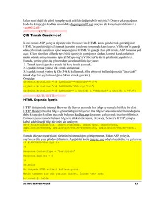 kalan saati değil de günü hesaplayacak şekilde değiştirebilir misiniz? (Ortaya çıkartacağınız
kodu bu kitapçığın kodları arasındaki dogumgunu02.asp dosyası ile karaşılaştırabilirsiniz.)
<asp0012.tif>
//////////////////KUTU///////////////////////
Çift Tırnak Gerekince!

Kimi zaman ASP yoluyla ziyaretçininr Browser’ına HTML kodu göndermek gerektiğinde
HTML’in gerektirdiği çift tırmak işaretini yazdırma sorunuyla karşılaşırız. VBScript’in gereği
olan çift-tırnak işaretinin içine koyacağımız HTML’in gereği olan çift tırnak, ASP hatasına yol
açar, C'den türetilen dillerde ters bölü işaretiyle yaptığımız türden, kontrol karakterlerinin
metin olarak anlaşılmaması işini (ESCape-ing'i) VBScript’te türlü şekillerde yapabiliriz.
Burada, yerine göre, üç yöntemden yararlanabiliriz işe yarar:
 1. Tırnak işareti gereken yerde iki kere tırnak yazmak;
2. İçerdeki tırnak yerine tek-tırnak kullanmak
3. İçerdeki tırnak yerine & Chr(34) & kullanmak. (Bu yöntemi kullandığımızda "dışardaki"
tırnak diye bir şey kalmadığına dikkat etmek gerekir.)
Örnekler:
objMetin.WriteLine("<%@ LANGUAGE=""VBScript""%>")
objMetin.WriteLine("<%@ LANGUAGE='VBScript'%>")
objTsOut.WriteLine("<%@ LANGUAGE=" & Chr(34) & "VBScript" & Chr(34) & "%>")

////////////////KUTU BİTTİ//////////////
HTML Dışında İçerik

HTTP iletişiminde istemci Browser ile Server arasında her talep ve sunuşla birlikte bir dizi
HTTP Header (başlık) bilgisi gönderildiğini biliyoruz. Bu bilgiler arasında neler bulunduğunu
dabu kitapçığın kodları arasında bulunan SerDeg.asp dosyasını çalıştırarak inceleyebilirsiniz.
Browser penceresinde beliren bilgilere dikkat ederseniz, Browser, Server’a HTTP yoluyla
kabul edebileceği bilgi türlerini de sıralıyor:
HTTP_ACCEPT:image/gif, image/x-xbitmap, image/jpeg, image/pjpeg,
application/msword, application/vnd.ms-powerpoint, application/vnd.ms-excel,
*/*

Burada düzyazı (text/plain) türünün bulunmadığını görüyorsunuz. Fakat ASP yoluyla,
sayfanıza düz yazı gönderebilirsiniz. Aşağıdaki kodu duzyazi.asp adıyla kaydedin, ve çalıştırın:
<% @LANGUAGE=VBscript %>
<%
Response.ContentType = "text/plain"
Response.Expires = 0
%>
Selamlar
Bu dosyada HTML etiketi kullanmıyoruz.
Metin tamamen bir düz yazıdan ibaret. İçinde <BR> kodu
bulunmadığı halde

ACTIVE SERVER PAGES                                                                        73
 
