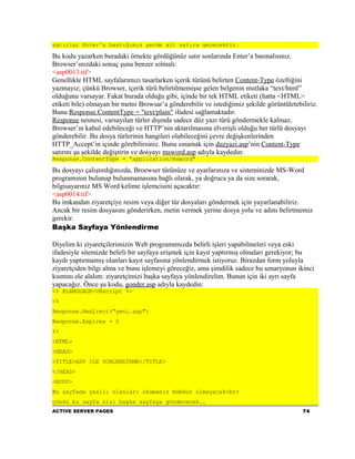 satırlar Enter'a bastığımız yerde alt satıra geçecektir.

Bu kodu yazarken buradaki örnekte gördüğünüz satır sonlarında Enter’a basmalısınız.
Browser’ınızdaki sonuç şuna benzer ıolmalı:
<asp0013.tif>
Genellikle HTML sayfalarımızı tasarlarken içerik türünü belirten Content-Type özelliğini
yazmayız; çünkü Browser, içerik türü belirtilmemişse gelen belgenin mutlaka “text/html”
olduğunu varsayar. Fakat burada olduğu gibi, içinde bir tek HTML etiketi (hatta <HTML>
etiketi bile) olmayan bir metni Browsar’a gönderebilir ve istediğimiz şekilde görüntületebiliriz.
Bunu Response.ContentType = "text/plain" ifadesi sağlamaktadır.
Response nesnesi, varsayılan türler dışında sadece düz yazı türü göndermekle kalmaz,
Browser’ın kabul edebileceği ve HTTP’nin aktarılmasına elverişli olduğu her türlü dosyayı
gönderebilir. Bu dosya türlerinin hangileri olabileceğini çevre değişkenlerinden
HTTP_Accept’in içinde görebilirsiniz. Bunu sınamak için duzyazi.asp’nin Content-Type
satırını şu şekilde değiştirin ve dosyayı msword.asp adıyla kaydedin:
Response.ContentType = "application/msword"

Bu dosyayı çalıştırdığınızda, Broewser türünüze ve ayarlarınıza ve sisteminizde MS-Word
programının bulunup bulunmamasına bağlı olarak, ya doğruca ya da size sorarak,
bilgisayarınız MS Word kelime işlemcisini açacaktır:
<asp0014.tif>
Bu imkandan ziyaretçiye resim veya diğer tür dosyaları göndermek için yayarlanabiliriz.
Ancak bir resim dosyasını gönderirken, metin vermek yerine dosya yolu ve adını belirtmemiz
gerekir.
Başka Sayfaya Yönlendirme

Diyelim ki ziyaretçilerimizin Web programımızda belirli işleri yapabilmeleri veya eski
ifadesiyle sitemizde belirli bir sayfaya erişmek için kayıt yaptırmış olmaları gerekiyor; bu
kaydı yaptırmamış olanları kayıt sayfasına yönlendirmek istiyoruz. Birazdan form yoluyla
ziyaretçiden bilgi alma ve bunu işlemeyi göreceğiz, ama şimdilik sadece bu senaryonun ikinci
kısmını ele alalım: ziyaretçimizi başka sayfaya yönlendirelim. Bunun için iki ayrı sayfa
yapacağız. Önce şu kodu, gonder.asp adıyla kaydedin:
<% @LANGUAGE=VBscript %>
<%
Response.Redirect("yeni.asp")
Response.Expires = 0
%>
<HTML>
<HEAD>
<TITLE>ASP ILE YONLENDİRME</TITLE>
</HEAD>
<BODY>
Bu sayfada yazılı olanları okumanız mümkün olmayacak<br>
çünkü bu sayfa sizi başka sayfaya gönderecek..
ACTIVE SERVER PAGES                                                                        74
 