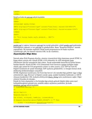 </BODY>
</HTML>

Şimdi şu kodu da yeni.asp adıyla kaydedin:
<HTML>
<HEAD>
<TITLE>YENİ SAYFA</TITLE>
<META http-equiv="content-type" content="text/html; charset=ISO-8859-9">
<META http-equiv="Content-Type" content="text/html; charset=windows-1254">
</HEAD>
<BODY>
<%= “Sizi buraya başka sayfa gönderdi.. <BR>”%>
</BODY>
</HTML>

gonder.asp’yi çağırın; karşınıza yeni.asp’nin içeriği gelecektir; çünkü gonder.asp kendisinden
beklediğimizi yapacak ve sizi yeni.asp’ye gönderecektir. Bunu “Response.Redirect” metodu
yapmaktadır. Bu metodun argümanı olarak kendi programımızın bir başka sayfasını
verebileceğiz gibi, bir Internet sitesinin URL’ini de verebiliriz.
Ziyaretçiden Bilgi Alma

İstersek adına Web Programı diyelim, sitemize ziyaretçilerin bilgi ulaştırması ancak HTML’in
Form etiketi yoluyla olur. Klasik HTML+CGI yöntemleri ile ASP tekniğinde Form
etiketlerinin işlevleri arasında bir fark yoktur. Ancak aralarındaki benzerlik de hemen hemen
bundan ibarettir. Klasik HTML+CGI yönteminde Form’larımızın Action özelliğine değer
olarak çoğu zaman bir CGI programının yolunu ve adını yazarız; oysa ASP’de Form bu
bilgileri kendisinin de içinde bulunduğu ASP sayfasına gönderebilir; ve örneğin formun eksik
doldurulup doldurulmadığını sınayabilir.
HTML bilgilerinizi tazelerseniz; bir Form’dan Server’a iki metodla bilgi gelebilir: Get ve Post
yöntemleriyle. Get, Browser’ın bilgileri yumak yapıp, aradaki boşlukları kaldırarak ve ASCII
olmayan karakterleri URL koduyla şifreleyerek Query_String içine yazdırmasını sağlar. Diğer
yöntemi birazdan ele alacağız.
Küçük bir form oluşturalım ve bu formdan Get yoluyla gelecek bilgileri daha sonra nasıl
kullanabileceğimizi görmek için, şimdilik sadece sayfamıza yazdıralım. Şu kodu
miniform_get.asp adıyla kaydedin:
<% @LANGUAGE=VBscript %>
<%
Option Explicit
Response.Expires = 0
Dim strAdi, strSoyadi, hamBilgi, islenmisBilgi
If Request.ServerVariables("QUERY_STRING") <> "" Then
     strAdi = Trim(Request.QueryString("adi"))

ACTIVE SERVER PAGES                                                                       75
 