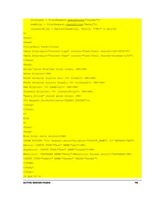 strSoyadi = Trim(Request.QueryString("soyadi"))
       hamBilgi = Trim(Request.QueryString("mesaj"))
       islenmisBilgi = Replace(hamBilgi, vbcrlf, "<BR>" & vbcrlf)
%>
<html>
<head>
<title>Mini Form</title>
<meta http-equiv="content-type" content="text/html; charset=ISO-8859-9">
<meta http-equiv="Content-Type" content="text/html; charset=windows-1254">
</head>
<body>
Script'imize Form'dan bilgi ulaştı <BR><BR>
Gelen bilgiler:<BR>
Formu dolduran kişinin adı: <%= strAdi%> <BR><BR>
Formu dolduran kişinin Soyadı: <%= strSoyadi%> <BR><BR>
Ham Bilgiler: <%= hamBilgi%> <BR><BR>
İşlenmiş Bilgiler: <%= islenmisBilgi%> <BR><BR>
"Query_String" olarak gelen bilgi: <BR>
<%= Request.ServerVariables("QUERY_STRING")%>
</body>
</html>
<%
Else
%>
<html>
<body>
Bize bilgi verir misiniz?<BR>
<FORM ACTION= "<%= Request.ServerVariables("SCRIPT_NAME") %>" METHOD="GET">
Adınız: <INPUT TYPE="Text" NAME="adi"><BR>
Soyadınız: <INPUT TYPE="Text" NAME="soyadi"><BR>
Mesajınız: <TEXTAREA NAME="mesaj">Mesajınızı buraya yazın!</TEXTAREA><BR>
<INPUT TYPE="Submit" NAME="Gönder" VALUE="Gönder">
</FORM>
</body>
</html>
<% End If %>

ACTIVE SERVER PAGES                                                           76
 