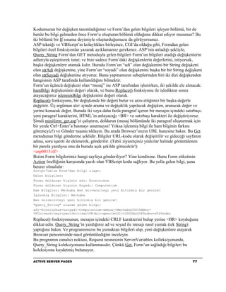 Kodumuzun bir değişken tanımladığımız ve Form’dan gelen bilgileri işleyen bölümü, bir de
henüz bu bilgi gelmeden önce Form’u oluşturan bölümü olduğuna dikkat ediyor musunuz? Bu
iki bölümü bir If sınama deyimiyle oluşturduğumuzu da görüyorsunuz.
ASP tekniği ve VBScript’in kolaylıkları birleşince, CGI’da olduğu gibi, Formdan gelen
bilgileri özel fonksiyonlar yazarak ayıklamamız gerekmez. ASP’nin anladığı şekliyle,
Query_String Form’dan GET metoduyla gelen bilgileri Form’un bilgileri atadığı değişkenlerin
adlarıyla eşleştirerek tutar; ve bize sadece Form’daki değişkenlerin değerlerini, istiyorsak,
başka değişkenlere atamak kalır. Burada Form’un “adi” olan değişkenini bir String değişkeni
olan strAdi değişkenine, yine Form’un “soyadi” olan değişkenini başka bir bir String değişkeni
olan strSoyadi değişkenine atıyoruz. Bunu yapmamızın sebeplerinden biri iki dizi değişkenden
hangisinin ASP tarafında kullanıldığını bilmektir.
Form’un üçüncü değişkeni olan “mesaj” ise ASP tarafından işlenirken, iki şekilde ele alınacak:
hamBilgi değişkeninin değeri olarak, ve bunu Replace() fonksiyonu ile işledikten sonra
atayacağımız islenmisBilgi değişkenini değeri olarak.
Replace() fonksiyonu, bir değişkende bir değeri bulur ve arzu ettiğimiz bir başka değerle
değştirir. Üç argüman alır: içinde arama ve değişiklik yapılacak değişken, aranacak değer ve
yerine konacak değer. Burada iki veya daha fazla paragraf içeren bir mesajın içindeki satırbaşı-
yeni paragraf karakterini, HTML’in anlayacağı <BR> ve satırbaşı karakteri ile değiştiriyoruz.
Şimdi miniform_get.asp’yi çalıştırın, doldurun (mesaj bölümünde iki paragraf oluşturmak için
bir yerde Ctrl+Enter’a basmayı unutmayın! Yoksa işlenmiş bilgi ile ham bilginin farkını
göremeyiz!) ve Gönder tuşunu tıklayın. Bu arada Browser’ınızın URL hanesine bakın. Bu Get
metodunun bilgi gönderme şeklidir. Bilgiler URL-kodu olarak değiştirilir ve gideceği sayfanın
adına, soru işareti ile eklenerek, gönderilir. (Tabii ziyaretçiniz yıldızlar halinde görüntülenen
bir parola yazdıysa onu da burada açık şekilde görecektir!)
<asp0015.tif>
Bizim Form bilgilerimiz hangi sayfaya gönderiliyor? Yine kendisine. Bunu Form etiketinin
Action özelliğinin karşısında yazılı olan VBScript kodu sağlıyor. Bu yolla gelen bilgi, şuna
benzer olmalıdır:
Script'imize Form'dan bilgi ulaştı
Gelen bilgiler:
Formu dolduran kişinin adı: Kroninukus
Formu dolduran kişinin Soyadı: Computerium
Ham Bilgiler: Merhaba Ben üniversiteyi yeni bitirmiş bir gencim!
İşlenmiş Bilgiler: Merhaba
Ben üniversiteyi yeni bitirmiş bir gencim!
"Query_String" olarak gelen bilgi:
adi=Kroninukus+&soyadi=Computerium+&mesaj=Merhaba%0D%0ABen+
%FCniversiteyi+yeni+bitirmi%FE+bir+gencim%21+%0D%0A&G%F6nder=G%F6nder
Replace() fonksiyonunun, mesajın içindeki CRLF karakterini bulup yerine <BR> koyduğuna
dikkat edin. Query_String’in yazdığınız ad ve soyad ile mesajı nasıl yumak (tek String)
yaptığına bakın. Ve programımızın bu yumaktan bilgileri alıp, yeni değişkenlere atayarak
Browser penceresinde nasıl görüntülediğini inceleyin.
Bu programın canalıcı noktası, Request nesnesinin ServerVariables kolleksiyonunda,
Query_String koleksiyonunu kullanmasıdır. Çünkü Get, Form’un sağladığı bilgileri bu
koleksiyona kaydetmiş bulunuyor.

ACTIVE SERVER PAGES                                                                        77
 