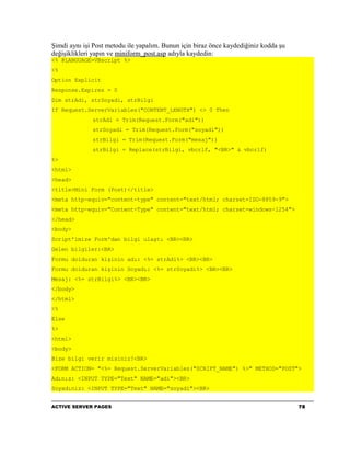 Şimdi aynı işi Post metodu ile yapalım. Bunun için biraz önce kaydediğiniz kodda şu
değişiklikleri yapın ve miniform_post.asp adıyla kaydedin:
<% @LANGUAGE=VBscript %>
<%
Option Explicit
Response.Expires = 0
Dim strAdi, strSoyadi, strBilgi
If Request.ServerVariables("CONTENT_LENGTH") <> 0 Then
              strAdi = Trim(Request.Form("adi"))
              strSoyadi = Trim(Request.Form("soyadi"))
              strBilgi = Trim(Request.Form("mesaj"))
              strBilgi = Replace(strBilgi, vbcrlf, "<BR>" & vbcrlf)
%>
<html>
<head>
<title>Mini Form (Post)</title>
<meta http-equiv="content-type" content="text/html; charset=ISO-8859-9">
<meta http-equiv="Content-Type" content="text/html; charset=windows-1254">
</head>
<body>
Script'imize Form'dan bilgi ulaştı <BR><BR>
Gelen bilgiler:<BR>
Formu dolduran kişinin adı: <%= strAdi%> <BR><BR>
Formu dolduran kişinin Soyadı: <%= strSoyadi%> <BR><BR>
Mesaj: <%= strBilgi%> <BR><BR>
</body>
</html>
<%
Else
%>
<html>
<body>
Bize bilgi verir misiniz?<BR>
<FORM ACTION= "<%= Request.ServerVariables("SCRIPT_NAME") %>" METHOD="POST">
Adınız: <INPUT TYPE="Text" NAME="adi"><BR>
Soyadınız: <INPUT TYPE="Text" NAME="soyadi"><BR>


ACTIVE SERVER PAGES                                                                   78
 
