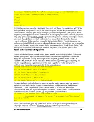 Mesajınız: <TEXTAREA NAME="mesaj">Mesajınızı buraya yazın!</TEXTAREA><BR>
<INPUT TYPE="Submit" NAME="Gönder" VALUE="Gönder">
</FORM>
</body>
</html>
<% End If %>

İki Miniform sayfası arasındaki değişikliği farkettiniz mi? Önce, Form etiketinin METHOD
özelliğinin Post olduğuna dikkat edin. Bu yöntemle gelen bilgiler, Request nesnesinin Form
kolleksiyonuna, işlenmiş (yani değişken=değer çiftleri halinde yazılmış) olacağı için, Form
bilgilerini yeni değişkenlere atama ifadelerimizi de farklı yazıyoruz. Önce formdan gerçekten
bilgi gelip gelmediğini Content_Length değişkeninin boyutunun sıfır olup olmadığına bakarak
anlıyoruz. Bu değişkenin boyutu 0 ise form içi boş gönderilmiş demektir; bu durumda
ziyaretçiyi form’u doldurması için uyaran bir Sub’a gönderebiliriz. Form doldurulmuş ise,
kodumuzun birinci bölümü yapması gereken değişkenlere atama işlemini yapıyor; ve sonuçları
ziyaretçinin Browser penceresine yazıyor. Daha sonra yapacağımız örnek Konuk Defteri’nde
bu bilgileri ziyaretçinin ekrarına değil, bir metin dosyasına yazacağımızı göreceksiniz.
Form etiketlerinden bilgi alma

Form içinde kullandığımız bir çok etiket, Server’a farklı biçimde bilgi gönderir. Yukarıdaki
örnekte gördüğümüz Input ve Textarea etiketleri, kendi adlarını değişken adı yaparak ve
değişkene ziyaretçinin yazdığı metni değer olarak atayarak, gönderir. Fakat HTML’in
<SELECT MULTIPLE> etiketi biraz daha dikkat etmemizi gerektirir; çünkü ziyaretçi bu
etiketle oluşturduğunuz seçeneklerden birden fazla seçebilir ve bunlar Server’a bir
kolleksiyonun elemanları olarak gelir. Şöyle bir örnek düşünün:
<SELECT NAME=”CokluSecme” SIZE=”3” MULTIPLE>
<OPTION VALUE=”Emrah” SELECTED> Emrah
<OPTION VALUE=”Karacaoglan”> Karacaoğlan
<OPTION VALUE=”Sulari”> Davud Sulari
<OPTION VALUE=”Daimi”> Aşık Daimi
<OPTION VALUE=”Pirsultan”> Pir Sultan Abdal

Browser, kullanıcı birden fazla seçim yaptıysa, yapılan seçim sayısını, yani kaç seçenek
seçildiğini bize bildirir ve bu Request nesnesinin Form kolleksiyonunda “CokluSecme”
elemanının “.Count” değişkenine yazılır. Bu bakımdan “CokluSecme” kendisi bir
kolleksiyondur. Yani, bu değişkenin değerini kullanarak, “CokluSecme” kolleksiyonunun
elemanlarını tek tek okutmak için bir For döngüsünden yararlanabiliriz:
For sayac = 1 to Request.Form(“CokluSecme”).Count
             Response.Write(sayac & “. seçim: “ & Request.Form(“CokluSecme”)
(sayac) & “<BR>”)
Next

Bu iki kodu, miniform_post.asp’ye katabilir misiniz? (Ortaya çıkartacağınız örneği bu
kitapçığın örnekleri arasındaki miniform_multi.asp ile karşılaştırabilirsiniz.)
ACTIVE SERVER PAGES                                                                        79
 