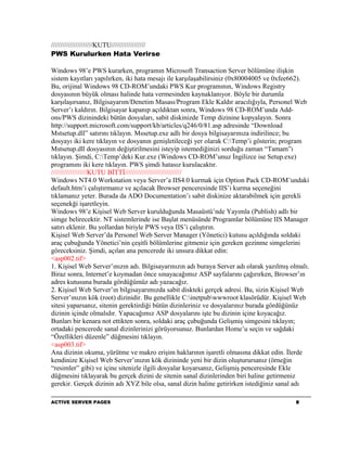 //////////////////////KUTU//////////////////
PWS Kurulurken Hata Verirse

Windows 98’e PWS kurarken, programın Microsoft Transaction Server bölümüne ilişkin
sistem kayıtları yapılırken, iki hata mesajı ile karşılaşabilirsiniz (0x80004005 ve 0xfee662).
Bu, orijinal Windows 98 CD-ROM’undaki PWS Kur programının, Windows Registry
dosyasının büyük olması halinde hata vermesinden kaynaklanıyor. Böyle bir durumla
karşılaşırsanız, Bilgisayarım/Denetim Masası/Program Ekle Kaldır aracılığıyla, Personel Web
Server’ı kaldırın. Bilgisayar kapanıp açıldıktan sonra, Windows 98 CD-ROM’unda Add-
ons/PWS dizinindeki bütün dosyaları, sabit diskinizde Temp dizinine kopyalayın. Sonra
http://support.microsoft.com/support/kb/articles/q246/0/81.asp adresinde “Download
Mstsetup.dll” satırını tıklayın. Mssetup.exe adlı bir dosya bilgisayarınıza indirilince; bu
dosyayı iki kere tıklayın ve dosyanın genişletileceği yer olarak C:Temp’i gösterin; program
Mstsetup.dll dosyasının değiştirilmesini isteyip istemediğinizi sorduğu zaman “Tamam”ı
tıklayın. Şimdi, C:Temp’deki Kur.exe (Windows CD-ROM’unuz İngilizce ise Setup.exe)
programını iki kere tıklayın. PWS şimdi hatasız kurulacaktır.
///////////////////KUTU BİTTİ//////////////////////////////
Windows NT4.0 Workstation veya Server’a IIS4.0 kurmak için Option Pack CD-ROM’undaki
default.htm’i çalıştırmanız ve açılacak Browser penceresinde IIS’i kurma seçeneğini
tıklamanız yeter. Burada da ADO Documentation’ı sabit diskinize aktarabilmek için gerekli
seçenekği işaretleyin.
Windows 98’e Kişisel Web Server kurulduğunda Masaüstü’nde Yayımla (Publish) adlı bir
simge belirecektir. NT sistemlerinde ise Başlat menüsünde Programlar bölümüne IIS Manager
satırı eklenir. Bu yollardan biriyle PWS veya IIS’i çalıştırın.
Kişisel Web Server’da Personel Web Server Manager (Yönetici) kutusu açıldığında soldaki
araç çubuğunda Yönetici’nin çeşitli bölümlerine gitmeniz için gereken gezinme simgelerini
göreceksiniz. Şimdi, açılan ana pencerede iki unsura dikkat edin:
<asp002.tif>
1. Kişisel Web Server’ınızın adı. Bilgisayarınızın adı buraya Server adı olarak yazılmış olmalı.
Biraz sonra, Internet’e koymadan önce sınayacağımız ASP sayfalarını çağırırken, Browser’ın
adres kutusuna burada gördüğümüz adı yazacağız.
2. Kişisel Web Server’ın bilgisayarımızda sabit diskteki gerçek adresi. Bu, sizin Kişisel Web
Server’ınızın kök (root) dizinidir. Bu genellikle C:inetpubwwwroot klasörüdür. Kişisel Web
sitesi yaparsanız, sitenin gerektirdiği bütün dizinleriniz ve dosyalarınız burada gördüğünüz
dizinin içinde olmalıdır. Yapacağımız ASP dosyalarını işte bu dizinin içine koyacağız.
Bunları bir kenara not ettikten sonra, soldaki araç çubuğunda Gelişmiş simgesini tıklayın;
ortadaki pencerede sanal dizinlerinizi görüyorsunuz. Bunlardan Home’u seçin ve sağdaki
“Özellikleri düzenle” düğmesini tıklayın.
<asp003.tif>
Ana dizinin okuma, yürütme ve makro erişim haklarının işaretli olmasına dikkat edin. İlerde
kendinize Kişisel Web Server’ınızın kök dizininde yeni bir dizin oluşturursanız (örneğin
“resimler” gibi) ve içine sitenizle ilgili dosyalar koyarsanız, Gelişmiş penceresinde Ekle
düğmesini tıklayarak bu gerçek dizini de sitenin sanal dizinlerinden biri haline getirmeniz
gerekir. Gerçek dizinin adı XYZ bile olsa, sanal dizin haline getirirken istediğiniz sanal adı

ACTIVE SERVER PAGES                                                                        8
 