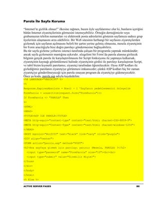 Parola İle Sayfa Koruma

“Internet’te gizlilik olmaz!” ilkesine rağmen, bazen öyle sayfalarımız olur ki, bunların içeriğini
bütün Internet ziyaretçilerinin görmesini istemeyebiliriz. Örneğin derneğimizin veya
grubumuzun telefon numaraları ve elektronik posta adreslerini gösteren sayfamıza sadece grup
üyelerinin ulaşmasını arzu edebiliriz. Bir Web sitesinin herhangi bir sayfasını ziyaretçilerden
gizlemek için sayfanın açılmasını belirli bir şartın yerine gelmiş olmasına, mesela ziyaretçinin
bir Form aracılığıyla bize doğru parolayı göndermesine bağlayabiliriz.
Bu tür sayfa gizleme yollarını istemci-tarafında çalışan bir programla yapmak mümkündür;
ancak sayfa gizlemenin mantığına aykırıdır. sözgelimi bir Form’da parola alanına girilecek
bilginin gerçek parola ile karşılaştırılmasını bir Script fonksiyonu ile yapmaya kalkarsak,
ziyaretçinin kaynağı görüntülemesi halinde ziyaretçinin girdisi ile parolayı karşılaştıran Script,
ve tabiî bizim kıymetli parolamız, ziyaretçi tarafından öğrenilecektir. Oysa ASP kodları ile
gizlediğimiz parolanın ziyaretçiye görünmesi imkansızdır; çünkü ASP kodları hiç bir zaman
ziyaretçiye gönderilmeyeceği için parola sınayan program da ziyaretçiye gidemeyecektir.
Önce şu kodu, parola.asp adıyla kaydedelim:
<%@ LANGUAGE="VBSCRIPT" %>
<%
Response.ExpiresAbsolute = Now() - 1 'Sayfanın yedeklenmesini önleyelim
FormParola = ucase(trim(request.form("FormParola")))
If FormParola <> "PAROLA" Then
%>
<HTML>
<HEAD>
<TITLE>ASP ILE PAROLA</TITLE>
<META http-equiv="content-type" content="text/html; charset=ISO-8859-9">
<META http-equiv="Content-Type" content="text/html; charset=windows-1254">
</HEAD>
<BODY bgcolor="#ccffff" text="black" link="navy" vlink="purple">
<DIV align="center">
<FORM action="parola.asp" method="POST">
<h2>Ana sayfaya girmek için parolayı yazınız (Mesela, PAROLA) ?</h2>
     <input type="password" name="FormParola" size="10"><br><br>
     <input type="submit" value="Girebilir Miyim?">
</form>
</div>
</body>
</html>
<% Else %>

ACTIVE SERVER PAGES                                                                         80
 
