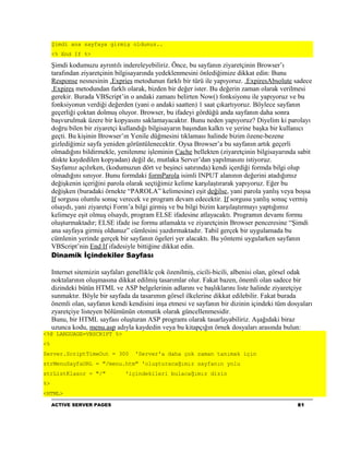 Şimdi ana sayfaya girmiş oldunuz..
     <% End If %>

     Şimdi kodumuzu ayrıntılı indereleyebiliriz. Önce, bu sayfanın ziyaretçinin Browser’ı
     tarafından ziyaretçinin bilgisayarında yedeklenmesini önlediğimize dikkat edin: Bunu
     Response nesnesinin .Expries metodunun farklı bir türü ile yapıyoruz. .ExpiresAbsolute sadece
     .Expires metodundan farklı olarak, bizden bir değer ister. Bu değerin zaman olarak verilmesi
     gerekir. Burada VBScript’in o andaki zamanı belirten Now() fonksiyonu ile yapıyoruz ve bu
     fonksiyonun verdiği değerden (yani o andaki saatten) 1 saat çıkartıyoruz. Böylece sayfanın
     geçerliği çoktan dolmuş oluyor. Browser, bu ifadeyi gördüğü anda sayfanın daha sonra
     başvurulmak üzere bir kopyasını saklamayacaktır. Bunu neden yapıyoruz? Diyelim ki parolayı
     doğru bilen bir ziyaretçi kullandığı bilgisayarın başından kalktı ve yerine başka bir kullanıcı
     geçti. Bu kişinin Browser’ın Yenile düğmesini tıklaması halinde bizim özene-bezene
     gizlediğimiz sayfa yeniden görüntülenecektir. Oysa Browser’a bu sayfanın artık geçerli
     olmadığını bildirmekle, yenilenme işleminin Cache bellekten (ziyaretçinin bilgisayarında sabit
     diskte kaydedilen kopyadan) değil de, mutlaka Server’dan yapılmasını istiyoruz.
     Sayfamız açılırken, (kodumuzun dört ve beşinci satırında) kendi içerdiği formda bilgi olup
     olmadığını sınıyor. Bunu formdaki formParola isimli INPUT alanının değerini atadığımız
     değişkenin içeriğini parola olarak seçtiğimiz kelime karşılaştırarak yapıyoruz. Eğer bu
     değişken (buradaki örnekte “PAROLA” kelimesine) eşit değilse, yani parola yanlış veya boşsa
     If sorgusu olumlu sonuç verecek ve program devam edecektir. If sorgusu yanlış sonuç vermiş
     olsaydı, yani ziyaretçi Form’a bilgi girmiş ve bu bilgi bizim karşılaştırmayı yaptığımız
     kelimeye eşit olmuş olsaydı, program ELSE ifadesine atlayacaktı. Programın devamı formu
     oluşturmaktadır; ELSE ifade ise formu atlamakta ve ziyaretçinin Browser penceresine “Şimdi
     ana sayfaya girmiş oldunuz” cümlesini yazdırmaktadır. Tabiî gerçek bir uygulamada bu
     cümlenin yerinde gerçek bir sayfanın ögeleri yer alacaktı. Bu yöntemi uygularken sayfanın
     VBScript’nin End If ifadesiyle bittiğine dikkat edin.
     Dinamik İçindekiler Sayfası

     Internet sitemizin sayfaları genellikle çok özenilmiş, cicili-bicili, albenisi olan, görsel odak
     noktalarının oluşmasına dikkat edilmiş tasarımlar olur. Fakat bazen, önemli olan sadece bir
     dizindeki bütün HTML ve ASP belgelerinin adlarını ve başlıklarını liste halinde ziyaretçiye
     sunmaktır. Böyle bir sayfada da tasarımın görsel ilkelerine dikkat edilebilir. Fakat burada
     önemli olan, sayfanın kendi kendisini inşa etmesi ve sayfanın bir dizinin içindeki tüm dosyaları
     zyaretçiye listeyen bölümünün otomatik olarak güncellenmesidir.
     Bunu, bir HTML sayfası oluşturan ASP programı olarak tasarlayabiliriz. Aşağıdaki biraz
     uzunca kodu, menu.asp adıyla kaydedin veya bu kitapçığın örnek dosyaları arasında bulun:
<%@ LANGUAGE=VBSCRIPT %>
<%
Server.ScriptTimeOut = 300         'Server'a daha çok zaman tanımak için
strMenuSayfaURL = "/menu.htm" 'oluşturacağımız sayfanın yolu
strListKlasor = "/"             'içindekileri bulacağımız dizin
%>
<HTML>
     ACTIVE SERVER PAGES                                                                       81
 