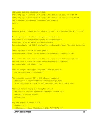 <TITLE>ASP ILE MENU OLUSTURMA</TITLE>
<META http-equiv="content-type" content="text/html; charset=ISO-8859-9">
<META http-equiv="Content-Type" content="text/html; charset=windows-1254">
<META http-equiv="Copyright" content="Alex Homer">
<BODY>


<%
Response.Write "<P>Menü sayfası oluşturuluyor: " & strMenuSayfaURL & " ...</P>"


'menü sayfası olacak düz yazı dosyasını oluşturalım
Set objFSO = CreateObject("Scripting.FileSystemObject")
strDosyaAdi = Server.MapPath(strMenuSayfaURL)
Set objMenuSayfa = objFSO.CreateTextFile(strDosyaAdi, True) 'dosyanın üstüne yaz


'menü sayfasının başlık bölümünü yazalım
objMenuSayfa.WriteLine "<HTML><BODY><P><B>Dosyaların listesi</B></P>"


'belirtilen dizindeki dosyaların listesini içeren kolleksiyonu oluşturalım
Set objKlasor = objFSO.GetFolder(Server.MapPath(strListKlasor))
Set kolDosyalar = objKlasor.Files


'Her bir dosyanın başlığını okuyarak listemizi yapalım
     For Each objDosya in kolDosyalar


'dosya adının uzantısı ASP ve HTM olanları ayıralım
     strDosyaTuru = objFSO.GetExtensionName(objDosya.Name)
     If (strDosyaTuru = "asp") Or (Left(strDosyaTuru, 3) = "htm") Then


'dosyanın tümünü okuyup bir String'de tutalım
     Set objOku = objDosya.OpenAsTextStream(1) 'okumak için
     strIcerik = objOku.ReadAll
     objOku.Close


'içinden başlık bölümünü alalım
     strBaslik = ""
     intBaslangic = Instr(UCase(strIcerik), "<TITLE>") + 7

     ACTIVE SERVER PAGES                                                     82
 