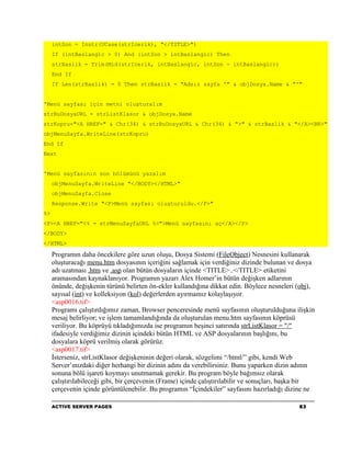 intSon = Instr(UCase(strIcerik), "</TITLE>")
     If (intBaslangic > 0) And (intSon > intBaslangic) Then
     strBaslik = Trim(Mid(strIcerik, intBaslangic, intSon - intBaslangic))
     End If
     If Len(strBaslik) = 0 Then strBaslik = "Adsız sayfa '" & objDosya.Name & "'"


'Menü sayfası için metni oluşturalım
strBuDosyaURL = strListKlasor & objDosya.Name
strKopru="<A HREF=" & Chr(34) & strBuDosyaURL & Chr(34) & ">" & strBaslik & "</A><BR>"
objMenuSayfa.WriteLine(strKopru)
End If
Next


'Menü sayfasının son bölümünü yazalım
     objMenuSayfa.WriteLine "</BODY></HTML>"
     objMenuSayfa.Close
     Response.Write "<P>Menü sayfası oluşturuldu.</P>"
%>
<P><A HREF="<% = strMenuSayfaURL %>">Menü sayfasını aç</A></P>
</BODY>
</HTML>

     Programın daha öncekilere göre uzun oluşu, Dosya Sistemi (FileObject) Nesnesini kullanarak
     oluşturacağı menu.htm dosyasının içeriğini sağlamak için verdiğiniz dizinde bulunan ve dosya
     adı uzatması .htm ve .asp olan bütün dosyaların içinde <TITLE>..</TITLE> etiketini
     aramasından kaynaklanıyor. Programın yazarı Alex Homer’in bütün değişken adlarının
     önünde, değişkenin türünü belirten ön-ekler kullandığına dikkat edin. Böylece nesneleri (obj),
     sayısal (int) ve kolleksiyon (kol) değerlerden ayırmamız kolaylaşıyor.
     <asp0016.tif>
     Programı çalıştırdığımız zaman, Browser penceresinde menü sayfasının oluşturulduğuna ilişkin
     mesaj belirliyor; ve işlem tamamlandığında da oluşturulan menu.htm sayfasının köprüsü
     veriliyor. Bu köprüyü tıkladığımızda ise programın beşinci satırında strListKlasor = "/"
     ifadesiyle verdiğimiz dizinin içindeki bütün HTML ve ASP dosyalarının başlığını, bu
     dosyalara köprü verilmiş olarak görürüz.
     <asp0017.tif>
     İsterseniz, strListKlasor değişkeninin değeri olarak, sözgelimi “/html/” gibi, kendi Web
     Server’ınızdaki diğer herhangi bir dizinin adını da verebilirsiniz. Bunu yaparken dizin adının
     sonuna bölü işareti koymayı unutmamak gerekir. Bu program böyle bağımsız olarak
     çalıştırılabileceği gibi, bir çerçevenin (Frame) içinde çalıştırılabilir ve sonuçları, başka bir
     çerçevenin içinde görüntülenebilir. Bu programın “İçindekiler” sayfasını hazırladığı dizine ne

     ACTIVE SERVER PAGES                                                                       83
 