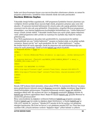 kadar yeni dosya koyarsanız koyun veya mevcut dosyaları çıkartırsanız çıkartın, ne zaman bu
programı çalıştırırsanız, İçindekiler listesi dinamik olarak mevcudu yansıtacaktır.
Gecikme Bildirme Sayfası

Yukarıdakı örneği birlikte uyguladıysak, ASP programına İçindekiler listesini çıkartması için
verdiğimiz dizinin içerdiği dosya sayısına bağlı olarak, programın çalışması epey uzun süre
alacaktır. 20 saniyenin üzerinde beklemenin bir yüzyıla yakın etki yaptığı günümüz Internet
ziyaretçisi için bu süre çok uzun görünebilir. Ziyaretçimize, sözgelimi Browser programının
donmadığını, veya Internet bağlantısının kesilmediğini belirtebilmek için, “Lütfen bekleyiniz!”
mesajı vermek yerinde olabilir. Yukarıdaki örnekte bunu aynı sayfa içinde yapma imkanımız
vardı; çünkü programımız tabir yerinde ise ziyaretçiyi bu sayfadan alıp, başka bir sayfaya
götürmüyordu.
Oysa Web uygulamamızın akış planı öyle gerektirebilir ki, ziyaretçimizin bir talebini
karşılayabilmek için ona “Lütfen bekleyiniz!” mesajını ne hareket ettiği, ne de gittiği sayfada
veremeyiz. Bunun için bir “ara” sayfa gerekebilir; bir tür “Lütfen bekleyiniz!..” sayfası.
Bu örnekte böyle bir sayfa yapacağız; ancak bu amacımızı tek sayfa karşılamayacağı için,
ortaya iki sayfa çıkartacağız. Şimdi şu kodu bekle01.asp adıyla kaydedin:
<% Response.Buffer = True %>
<HTML>
<% mesaj = Server.URLEncode("Arzu ettiğiniz iş yapılıyor.. Lütfen bekleyiniz")
%>
<% Response.Redirect ("bekle02.asp?BEKLE_SURE=3&BEKLE_MESAJ=" & mesaj & _
"&GONDER_URL=index.htm") %>
<HEAD>
<TITLE>ASP ILE BEKLETME 01</TITLE>
<META http-equiv="content-type" content="text/html; charset=ISO-8859-9">
<META http-equiv="Content-Type" content="text/html; charset=windows-1254">
</HEAD>
<BODY>
</BODY>
</HTML>

Burada ASP kodunun tümü işlemeden, ortaya çıkan HTML’in ziyaretçinin Browser’ına parça
parça gönderilmesini önlemek amacıyla Response nesnesinin .Buffer metodunun True (doğru)
olarak belirlendiğini görüyorsunuz. Programın kullanacağı mesajın, mesaj adlı değişkene
atandığına dikkat edin. Bu sayfanın tek işlevi ise Response nesnesinin .Redirect metodu ile
bekle02.asp sayfasını çağırmaktan ibaret. Başka bir deyişle bekle01.asp, gerçekte Browser’ın
yüzünü bile göremeyecektir!
Biraz sonra kendisine üç değişken verilmesini bekleyen bekle02.asp programı yazacağız.
Nitekim bekle01.asp’nin içinde üç değişken değeri belirleniyor; ve bunlar bekle02.asp’ye
URL-GET metodu ile “yazılıyor.” Burada GET metodu ile bir bir sayfaya veri gönderme
tekniğini hatırlayalım. Bir Form’un Server’a veri gönderme metodu GET ise, Form’dan (veya
sayfadan URL yoluyla) derlenen verilerin “değişken=değer” çiftleri halinde ve çiftlerin
ACTIVE SERVER PAGES                                                                      84
 