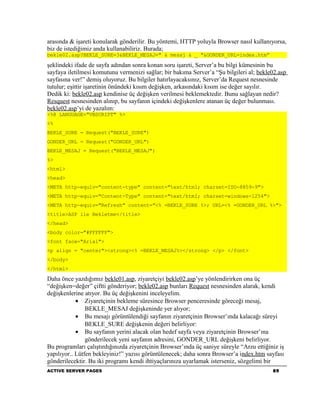 arasında & işareti konularak gönderilir. Bu yöntemi, HTTP yoluyla Browser nasıl kullanıyorsa,
biz de istediğimiz anda kullanabiliriz. Burada;
bekle02.asp?BEKLE_SURE=3&BEKLE_MESAJ=" & mesaj & _ "&GONDER_URL=index.htm”

şeklindeki ifade de sayfa adından sonra konan soru işareti, Server’a bu bilgi kümesinin bu
sayfaya iletilmesi komutunu vermenizi sağlar; bir bakıma Server’a “Şu bilgileri al; bekle02.asp
sayfasına ver!” demiş oluyoruz. Bu bilgiler hatırlayacaksınız, Server’da Request nesnesinde
tutulur; eşittir işaretinin önündeki kısım değişken, arkasındaki kısım ise değer sayılır.
Dedik ki: bekle02.asp kendinise üç değişken verilmesi beklemektedir. Bunu sağlayan nedir?
Resquest nesnesinden alınıp, bu sayfanın içindeki değişkenlere atanan üç değer bulunması.
bekle02.asp’yi de yazalım:
<%@ LANGUAGE="VBSCRIPT" %>
<%
BEKLE_SURE = Request("BEKLE_SURE")
GONDER_URL = Request("GONDER_URL")
BEKLE_MESAJ = Request("BEKLE_MESAJ")
%>
<html>
<head>
<META http-equiv="content-type" content="text/html; charset=ISO-8859-9">
<META http-equiv="Content-Type" content="text/html; charset=windows-1254">
<META http-equiv="Refresh" content="<% =BEKLE_SURE %>; URL=<% =GONDER_URL %>">
<title>ASP ile Bekletme</title>
</head>
<body color="#FFFFFF">
<font face="Arial">
<p align = "center"><strong><% =BEKLE_MESAJ%></strong> </p> </font>
</body>
</html>

Daha önce yazdığımız bekle01.asp, ziyaretçiyi bekle02.asp’ye yönlendirirken ona üç
“değişken=değer” çiftti gönderiyor; bekle02.asp bunları Request nesnesinden alarak, kendi
değişkenlerine atıyor. Bu üç değişkenini inceleyelim.
            • Ziyaretçinin bekleme süresince Browser penceresinde göreceği mesaj,
                BEKLE_MESAJ değişkeninde yer alıyor;
            • Bu mesajı görüntülendiği sayfanın ziyaretçinin Browser’ında kalacağı süreyi
                BEKLE_SURE değişkenin değeri belirliyor:
            • Bu sayfanın yerini alacak olan hedef sayfa veya ziyaretçinin Browser’ına
                gönderilecek yeni sayfanın adresini, GONDER_URL değişkeni belirliyor.
Bu programları çalıştırdığınızda ziyaretçinin Browser’ında üç saniye süreyle “Arzu ettiğiniz iş
yapılıyor.. Lütfen bekleyiniz!” yazısı görüntülenecek; daha sonra Browser’a index.htm sayfası
gönderilecektir. Bu iki programı kendi ihtiyaçlarınıza uyarlamak isterseniz, sözgelimi bir
ACTIVE SERVER PAGES                                                                       85
 