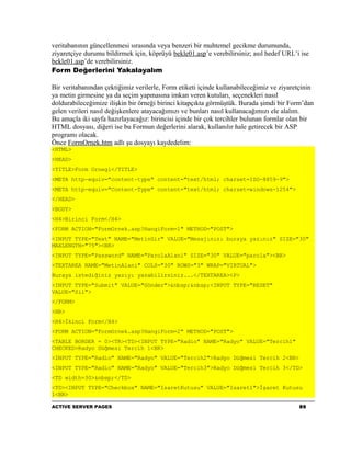 veritabanının güncellenmesi sırasında veya benzeri bir muhtemel gecikme durumunda,
ziyaretçiye durumu bildirmek için, köprüyü bekle01.asp’e verebilirsiniz; asıl hedef URL’i ise
bekle01.asp’de verebilirsiniz.
Form Değerlerini Yakalayalım

Bir veritabanından çektiğimiz verilerle, Form etiketi içinde kullanabileceğimiz ve ziyaretçinin
ya metin girmesine ya da seçim yapmasına imkan veren kutuları, seçenekleri nasıl
doldurabileceğimize ilişkin bir örneği birinci kitapçıkta görmüştük. Burada şimdi bir Form’dan
gelen verileri nasıl değişkenlere atayacağımızı ve bunları nasıl kullanacağımızı ele alalım.
Bu amaçla iki sayfa hazırlayacağız: birincisi içinde bir çok tercihler bulunan formlar olan bir
HTML dosyası, diğeri ise bu Formun değerlerini alarak, kullanılır hale getirecek bir ASP
programı olacak.
Önce FormOrnek.htm adlı şu dosyayı kaydedelim:
<HTML>
<HEAD>
<TITLE>Form Ornegi</TITLE>
<META http-equiv="content-type" content="text/html; charset=ISO-8859-9">
<META http-equiv="Content-Type" content="text/html; charset=windows-1254">
</HEAD>
<BODY>
<H4>Birinci Form</H4>
<FORM ACTION="FormOrnek.asp?HangiForm=1" METHOD="POST">
<INPUT TYPE="Text" NAME="MetinGir" VALUE="Mesajınızı buraya yazınız" SIZE="30"
MAXLENGTH="75"><BR>
<INPUT TYPE="Password" NAME="ParolaAlani" SIZE="30" VALUE="parola"><BR>
<TEXTAREA NAME="MetinAlani" COLS="30" ROWS="3" WRAP="VIRTUAL">
Buraya istediğiniz yazıyı yazabilirsiniz...</TEXTAREA><P>
<INPUT TYPE="Submit" VALUE="Gönder">&nbsp;&nbsp;<INPUT TYPE="RESET"
VALUE="Sil">
</FORM>
<HR>
<H4>İkinci Form</H4>
<FORM ACTION="FormOrnek.asp?HangiForm=2" METHOD="POST">
<TABLE BORDER = 0><TR><TD><INPUT TYPE="Radio" NAME="Radyo" VALUE="Tercih1"
CHECKED>Radyo Düğmesi Tercih 1<BR>
<INPUT TYPE="Radio" NAME="Radyo" VALUE="Tercih2">Radyo Düğmesi Tercih 2<BR>
<INPUT TYPE="Radio" NAME="Radyo" VALUE="Tercih3">Radyo Düğmesi Tercih 3</TD>
<TD width=30>&nbsp;</TD>
<TD><INPUT TYPE="Checkbox" NAME="IsaretKutusu" VALUE="Isaret1">İşaret Kutusu
1<BR>

ACTIVE SERVER PAGES                                                                      86
 