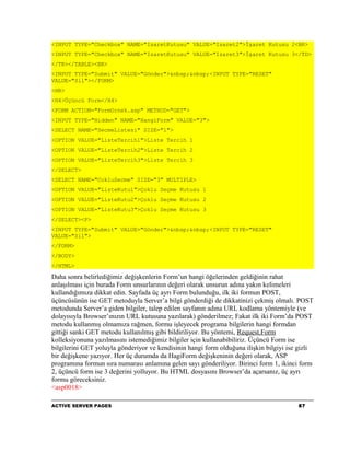 <INPUT TYPE="Checkbox" NAME="IsaretKutusu" VALUE="Isaret2">İşaret Kutusu 2<BR>
<INPUT TYPE="Checkbox" NAME="IsaretKutusu" VALUE="Isaret3">İşaret Kutusu 3</TD>
</TR></TABLE><BR>
<INPUT TYPE="Submit" VALUE="Gönder">&nbsp;&nbsp;<INPUT TYPE="RESET"
VALUE="Sil"></FORM>
<HR>
<H4>Üçüncü Form</H4>
<FORM ACTION="FormOrnek.asp" METHOD="GET">
<INPUT TYPE="Hidden" NAME="HangiForm" VALUE="3">
<SELECT NAME="SecmeListesi" SIZE="1">
<OPTION VALUE="ListeTercih1">Liste Tercih 1
<OPTION VALUE="ListeTercih2">Liste Tercih 2
<OPTION VALUE="ListeTercih3">Liste Tercih 3
</SELECT>
<SELECT NAME="CokluSecme" SIZE="3" MULTIPLE>
<OPTION VALUE="ListeKutu1">Çoklu Seçme Kutusu 1
<OPTION VALUE="ListeKutu2">Çoklu Seçme Kutusu 2
<OPTION VALUE="ListeKutu3">Çoklu Seçme Kutusu 3
</SELECT><P>
<INPUT TYPE="Submit" VALUE="Gönder">&nbsp;&nbsp;<INPUT TYPE="RESET"
VALUE="Sil">
</FORM>
</BODY>
</HTML>

Daha sonra belirlediğimiz değişkenlerin Form’un hangi öğelerinden geldiğinin rahat
anlaşılması için burada Form unsurlarının değeri olarak unsurun adına yakın kelimeleri
kullandığımıza dikkat edin. Sayfada üç ayrı Form bulunduğu, ilk iki formun POST,
üçüncüsünün ise GET metoduyla Server’a bilgi gönderdiği de dikkatinizi çekmiş olmalı. POST
metodunda Server’a giden bilgiler, talep edilen sayfanın adına URL kodlama yöntemiyle (ve
dolayısıyla Browser’ınızın URL kutusuna yazılarak) gönderilmez; Fakat ilk iki Form’da POST
metodu kullanmış olmamıza rağmen, formu işleyecek programa bilgilerin hangi formdan
gittiği sanki GET metodu kullanılmış gibi bildiriliyor. Bu yöntemi, Request.Form
kolleksiyonuna yazılmasını istemediğimiz bilgiler için kullanabibiliriz. Üçüncü Form ise
bilgilerini GET yoluyla gönderiyor ve kendisinin hangi form olduğuna ilişkin bilgiyi ise gizli
bir değişkene yazıyor. Her üç durumda da HagiForm değişkeninin değeri olarak, ASP
programına formun sıra numarası anlamına gelen sayı gönderiliyor. Birinci form 1, ikinci form
2, üçüncü form ise 3 değerini yolluyor. Bu HTML dosyasını Browser’da açarsanız, üç ayrı
formu göreceksiniz.
<asp0018>

ACTIVE SERVER PAGES                                                                     87
 