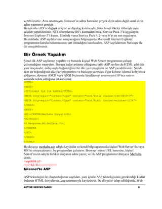 verebilirsiniz. Ama unutmayın, Browser’ın adres hanesine gerçek dizin adını değil sanal dizin
adını yazmanız gerekir.
Bu işlemleri IIS’te değişik araçlar ve diyalog kutularıyla, fakat temel ilkeler itibariyle aynı
şekilde yapabilirsiniz. NT4 sistemlerine IIS’i kurmadan önce, Service Pack 3’ü uygulayın;
Internet Explorer 5’i kurun. Elinizde varsa Service Pack 4, 5 veya 6’yı en son uygulayın.
Bu noktada, ASP sayfalarınızı sınayacağınız bilgisayarda Microsoft Internet Explorer
programının kurulu bulunmasının şart olmadığını hatırlatalım. ASP sayfalarınızı Netscape ile
de sınayabilirsiniz.

Bir Örnek Yapalım
Şimdi ilk ASP sayfamızı yapalım ve bununla kişisel Web Server programının çalışıp
çalışmadığını sınayalım. Buraya kadar anlamış olduğunuz gibi ASP sayfası da HTML gibi düz
yazı dosyasıdır; dolayısıyla beğendiğiniz bir düz yazı programı ile ASP yazabilirsiniz. Şimdi
açın en beğendiğiniz düz yazı programını ve başlayın yazmaya. Eğer kelime-işlemci kolayınıza
gidiyorsa, dosyayı ASCII veya ANSI biçiminde kaydetmeyi unutmayın (10’ncu satırın
sonunda nokta olduğuna dikkat edin):
<HTML>
<HEAD>
<TITLE>ASP ILE ILK SAYFA</TITLE>
<META http-equiv="content-type" content="text/html; charset=ISO-8859-9">
<META http-equiv="Content-Type" content="text/html; charset=windows-1254">
</HEAD>
<BODY>
<H1><CENTER>Merhaba Dünya!</H1>
<H2>Bugün:
<% Response.Write(Date) %>.
</CENTER
</H2>
</BODY>
</HTML>

Bu dosyayı merhaba.asp adıyla kaydedin ve kendi bilgisayarınızda kişisel Web Server’da veya
ISS’te sınayacaksanız, bu programları çalıştırın. Browser’ınızın URL hanesine, kişisel
Server’ınızın adıyla birlikte dosyanın adını yazın; ve ilk ASP programınız dünyaya Merhaba
desin.
<asp0004.tif>
////////KUTU///////////////////
Internet’te ASP

ASP teknolojisi ile oluşturduğunuz sayfaları, yani içinde ASP teknolojisinin gerektirdiği kodlar
bulunan HTML dosyalarını, .asp uzatmasıyla kaydederiz. Bu dosyalar talep edildiğinde, Web

ACTIVE SERVER PAGES                                                                        9
 