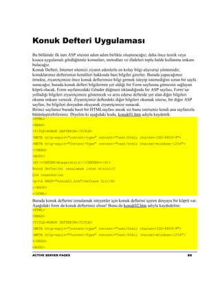 Konuk Defteri Uygulaması
Bu bölümde ilk tam ASP sitesini adım adım birlikte oluşturacağız; daha önce teorik veya
kısaca uygulamalı gördüğümüz komutları, metodları ve ifadeleri toplu halde kullanma imkanı
bulacağız.
Konuk Defteri, Internet sitemizi ziyaret edenlerle en kolay bilgi alışverişi yöntemidir;
konuklarımız defterimize kendileri hakkında bazı bilgiler girerler. Burada yapacağımız
örnekte, ziyaretçimize önce konuk defterimize bilgi girmek isteyip istemediğini soran bir sayfa
sunacağız; burada konuk defteri bilgilerinin yer aldığı bir Form sayfasına gitmesini sağlayan
köprü olacak. Form sayfamızdaki Gönder düğmesi tıklandığında bir ASP sayfası, Form’un
yolladığı bilgileri ziyaretçimize gösterecek ve arzu ederse defterde yer alan diğer bilgileri
okuma imkanı verecek. Ziyaretçimiz defterdeki diğer bilgileri okumak isterse, bir diğer ASP
sayfası, bu bilgileri dosyadan okuyarak ziyaretçimize sunacak.
Birinci sayfamız burada basit bir HTMLsayfası ancak siz bunu isterseniz kendi ana sayfanızla
bütünleştirebilirsiniz. Diyelim ki aşağıdaki kodu, konuk01.htm adıyla kaydettik:
<HTML>
<HEAD>
<TITLE>KONUK DEFTERIM</TITLE>
<META http-equiv="content-type" content="text/html; charset=ISO-8859-9">
<META http-equiv="Content-Type" content="text/html; charset=windows-1254">
</HEAD>
<BODY>
<H1><CENTER>Hoşgeldiniz!</CENTER></H1>
Konuk Defterimi imzalamak ister misiniz?
Çok teşekkürler
<p><A HREF="konuk02.htm">Deftere Git</A>
</BODY>
</HTML>

Burada konuk defterini izmalamak isteyenler için konuk defterini içeren dosyaya bir köprü var.
Aşağıdaki form da konuk defterimiz olsun! Bunu da konuk02.htm adıyla kaydedelim:
<HTML>
<HEAD>
<TITLE>KONUK DEFTERIM</TITLE>
<META http-equiv="content-type" content="text/html; charset=ISO-8859-9">
<META http-equiv="Content-Type" content="text/html; charset=windows-1254">
</HEAD>
<BODY>

ACTIVE SERVER PAGES                                                                       90
 