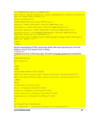 <H1><CENTER>Konuk Defteri!</CENTER></H1>
Konuk defteri sayfama hoşgeldiniz. Buraya kaydedeceğiniz bilgilerle birbirimizi
daha iyi tanıma imkanı bulabiliriz.
<p>Çok teşekkürler</p>
<FORM ACTION="konuk_isle.asp" METHOD="post">
<p>Adınız: <INPUT TYPE="Text" SIZE="20" NAME="Adi"></p>
<p>Soyadınız: <INPUT TYPE="Text" SIZE="20" NAME="Soyadi"></p>
<p>E-Posta Adresiniz: <INPUT TYPE="Text" SIZE="20" NAME="Email"></p>
<p>Düşünceleriniz: <br><TEXTAREA NAME="Mesaj" COLS="40" ROWS="4">Sitem
hakkındaki düşünceleriniz</TEXTAREA></p>
<INPUT TYPE="Submit" NAME="Gonder" VALUE="Gönder!">&nbsp;<INPUT TYPE="Reset"
NAME="Sil" VALUE=" Sil! ">
</BODY>
</HTML>

Burada oluşturduğumuz HTML alanlarından dördü, daha sonra işlenmek üzere, bize dört
değişken verecek: Adi, Soyadi, Email ve Mesaj.
<asp0015.tif>
Aşağıdaki kod ile bu verileri işleyeceğiz. Bu kodları da konuk_isle.asp adıyla kaydedelim:
<%
@LANGUAGE=VBscript
Option Explicit
%>
<HTML>
<HEAD>
<TITLE>KONUK DEFTERI KAYIT</TITLE>
<META http-equiv="content-type" content="text/html; charset=ISO-8859-9">
<META http-equiv="Content-Type" content="text/html; charset=windows-1254">
</HEAD>
<BODY>
<h2>Verdiğiniz Bilgiler:</h2>
Adınız: <%=Request.Form("Adi")%><BR>
Soyadınız: <%=Request.Form("Soyadi")%><BR>
E-Posta Adresiniz: <%=Request.Form("Email")%><BR>
Düşünceleriniz: <%=Request.Form("Mesaj")%><BR>
<p>
<%
Dim DosyaSistemi, KonukDosyasi
Set DosyaSistemi = CreateObject("Scripting.FileSystemObject")

ACTIVE SERVER PAGES                                                                      91
 