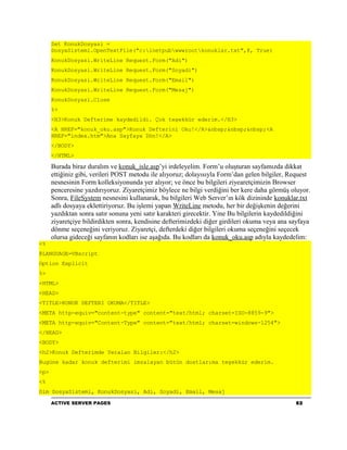Set KonukDosyasi =
      DosyaSistemi.OpenTextFile("c:inetpubwwwrootkonuklar.txt",8, True)
      KonukDosyasi.WriteLine Request.Form("Adi")
      KonukDosyasi.WriteLine Request.Form("Soyadi")
      KonukDosyasi.WriteLine Request.Form("Email")
      KonukDosyasi.WriteLine Request.Form("Mesaj")
      KonukDosyasi.Close
      %>
      <H3>Konuk Defterime kaydedildi. Çok teşekkür ederim.</H3>
      <A HREF="konuk_oku.asp">Konuk Defterini Oku!</A>&nbsp;&nbsp;&nbsp;<A
      HREF="index.htm">Ana Sayfaya Dön!</A>
      </BODY>
      </HTML>

      Burada biraz duralım ve konuk_isle.asp’yi irdeleyelim. Form’u oluşturan sayfamızda dikkat
      ettiğiniz gibi, verileri POST metodu ile alıyoruz; dolayısıyla Form’dan gelen bilgiler, Request
      nesnesinin Form kolleksiyonunda yer alıyor; ve önce bu bilgileri ziyearetçimizin Browser
      penceresine yazdırıyoruz. Ziyaretçimiz böylece ne bilgi verdiğini ber kere daha görmüş oluyor.
      Sonra, FileSystem nesnesini kullanarak, bu bilgileri Web Server’ın kök dizininde konuklar.txt
      adlı dosyaya eklettiriyoruz. Bu işlemi yapan WriteLine metodu, her bir değişkenin değerini
      yazdıktan sonra satır sonuna yeni satır karakteri girecektir. Yine Bu bilgilerin kaydedildiğini
      ziyaretçiye bildirdikten sonra, kendisine defterimizdeki diğer girdileri okuma veya ana sayfaya
      dönme seçeneğini veriyoruz. Ziyaretçi, defterdeki diğer bilgileri okuma seçeneğini seçecek
      olursa gideceği sayfanın kodları ise aşağıda. Bu kodları da konuk_oku.asp adıyla kaydedelim:
<%
@LANGUAGE=VBscript
Option Explicit
%>
<HTML>
<HEAD>
<TITLE>KONUK DEFTERI OKUMA</TITLE>
<META http-equiv="content-type" content="text/html; charset=ISO-8859-9">
<META http-equiv="Content-Type" content="text/html; charset=windows-1254">
</HEAD>
<BODY>
<h2>Konuk Defterimde Yeralan Bilgiler:</h2>
Bugüne kadar konuk defterimi imzalayan bütün dostlarıma teşekkür ederim.
<p>
<%
Dim DosyaSistemi, KonukDosyasi, Adi, Soyadi, Email, Mesaj
      ACTIVE SERVER PAGES                                                                      92
 